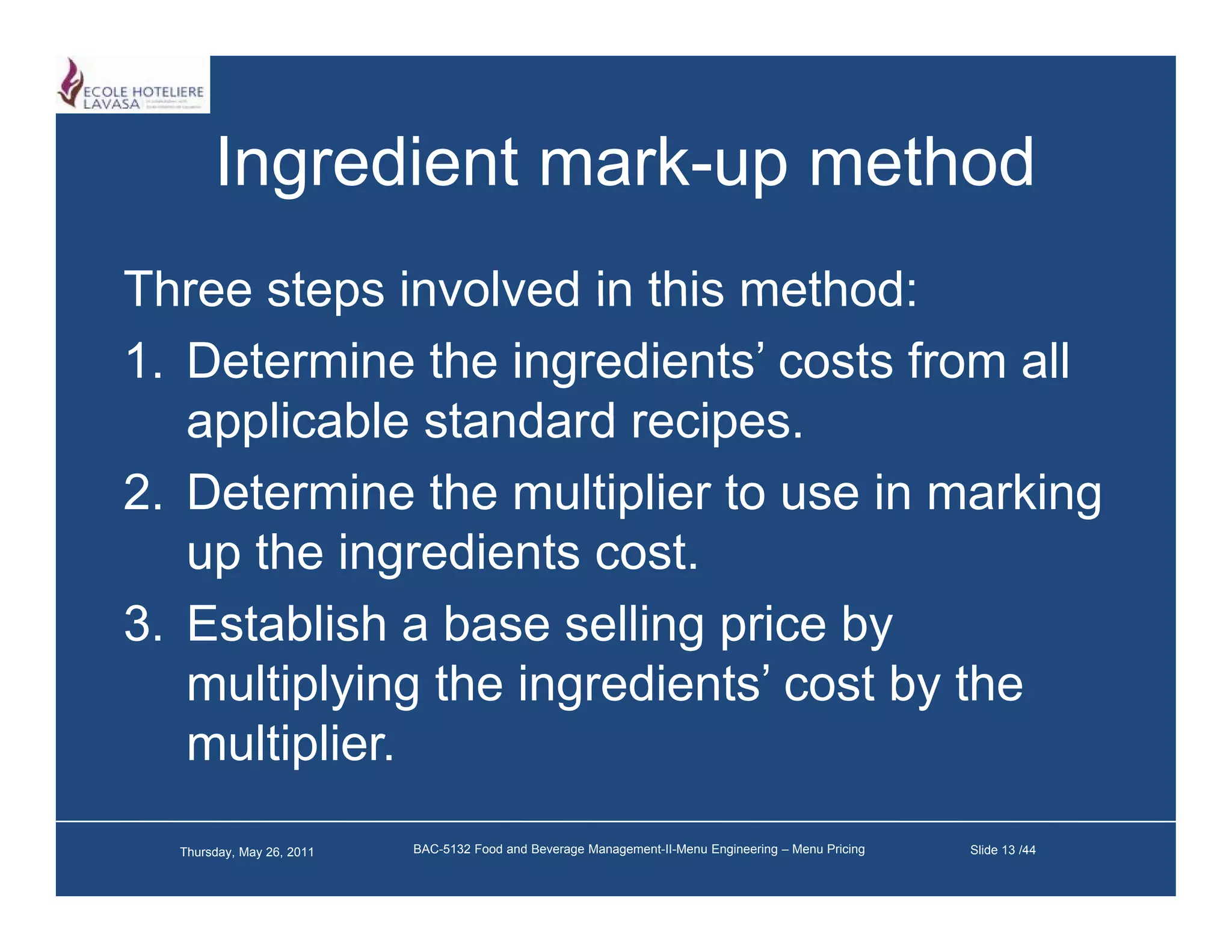 Ingredient mark-up method
                  mark up
Three steps involved in this method:
1. Determine the ingredients’ costs from all
   applicable standard recipes
                        recipes.
2. Determine the multiplier to use in marking
   up th i
      the ingredients cost.
                di t      t
3. Establish a base selling price by
   multiplying the ingredients’ cost by the
   multiplier.
  Thursday, May 26, 2011   BAC-5132 Food and Beverage Management-II-Menu Engineering – Menu Pricing   Slide 13 /44
 