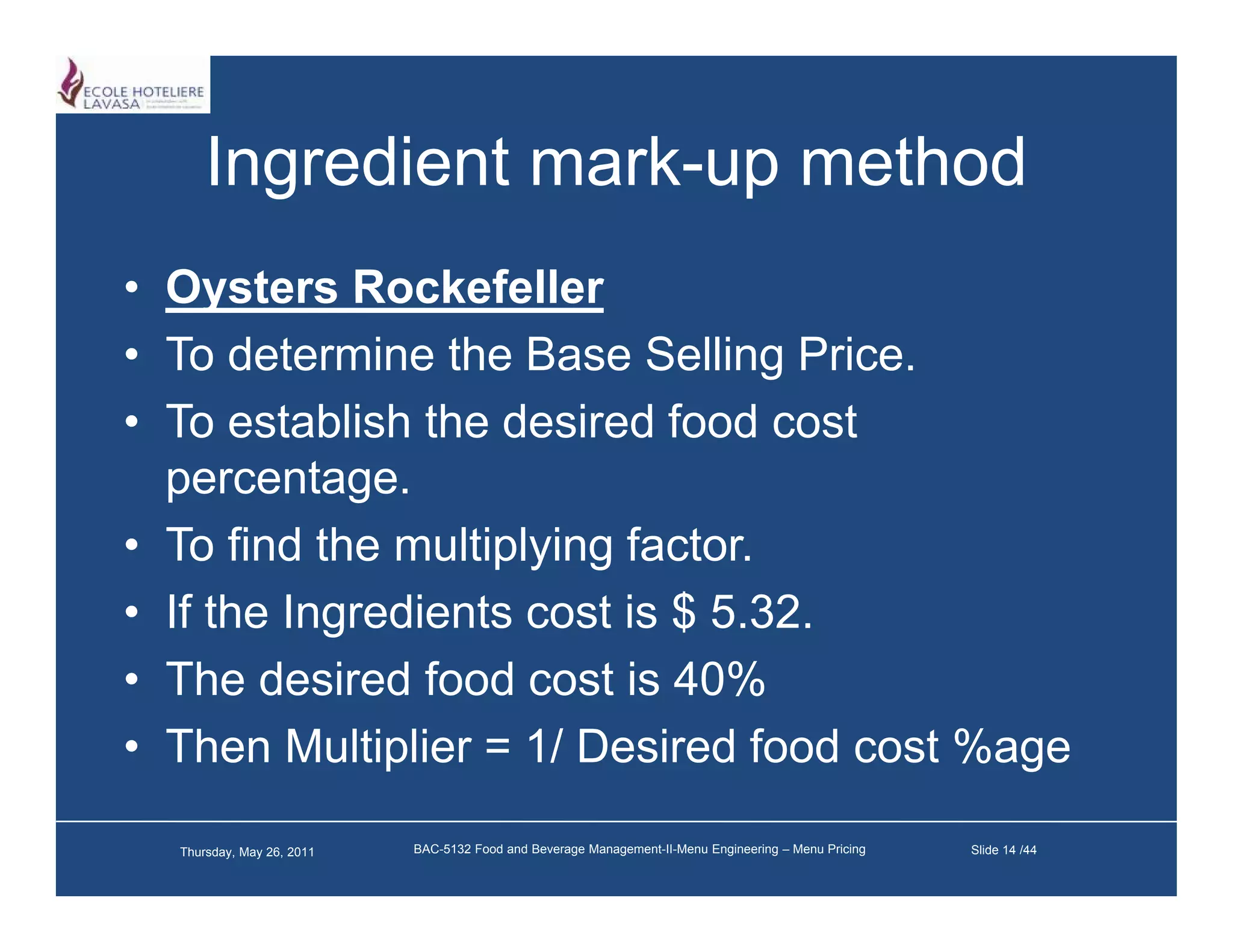 Ingredient mark-up method
                 mark up
• Oysters Rockefeller
• To determine the Base Selling Price.
• To establish the desired food cost
  percentage.
• T find th multiplying f t
  To fi d the    lti l i factor.
• If the Ingredients cost is $ 5.32.
• The desired food cost is 40%
• Then Multiplier = 1/ Desired food cost %age

  Thursday, May 26, 2011   BAC-5132 Food and Beverage Management-II-Menu Engineering – Menu Pricing   Slide 14 /44
 