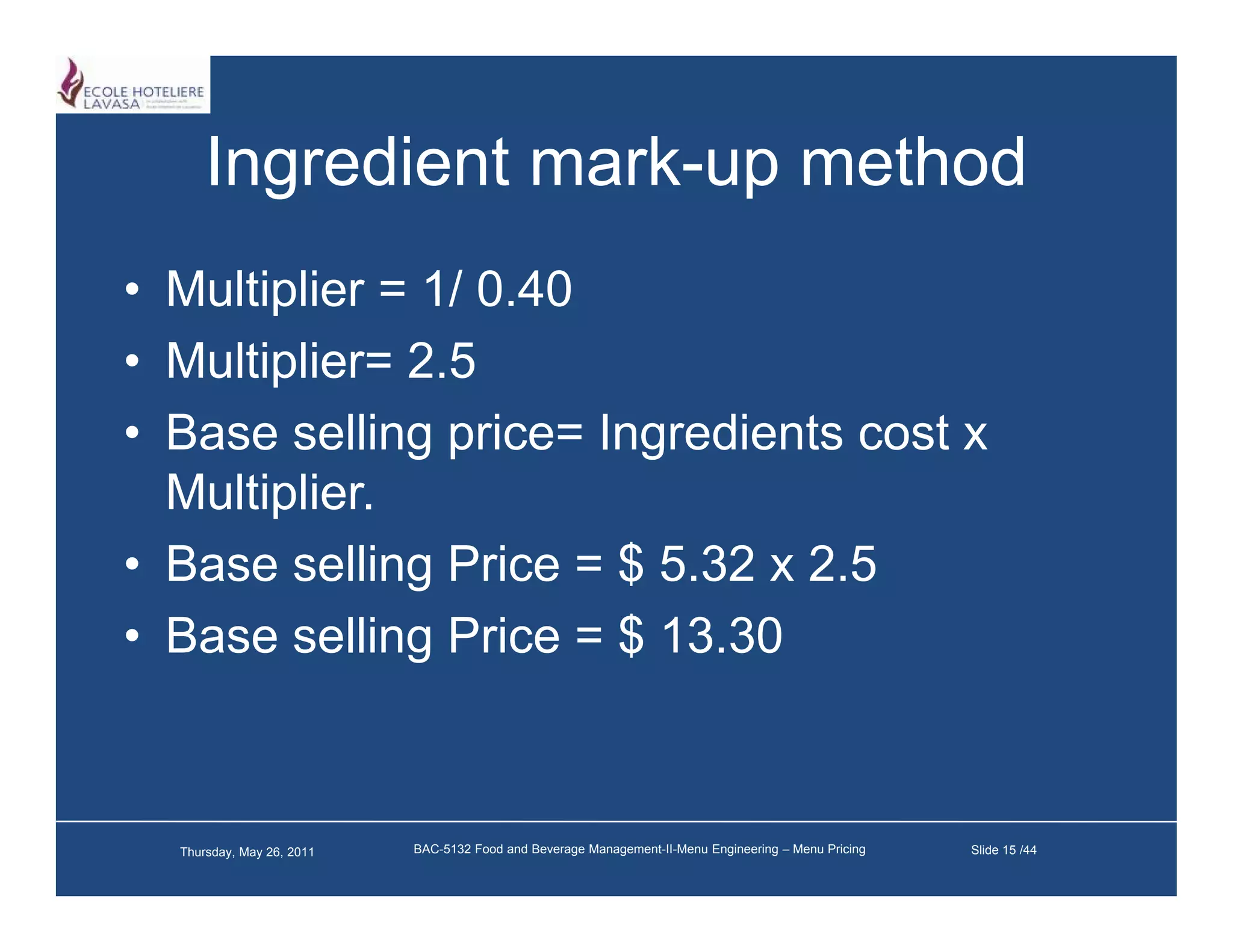 Ingredient mark-up method
                 mark up
• Multiplier = 1/ 0 40
                  0.40
• Multiplier= 2.5
• B
  Base selling price= I
           lli     i   Ingredients cost x
                            di t      t
  Multiplier.
• Base selling Price = $ 5.32 x 2.5
• Base selling Price = $ 13.30
               g



  Thursday, May 26, 2011   BAC-5132 Food and Beverage Management-II-Menu Engineering – Menu Pricing   Slide 15 /44
 