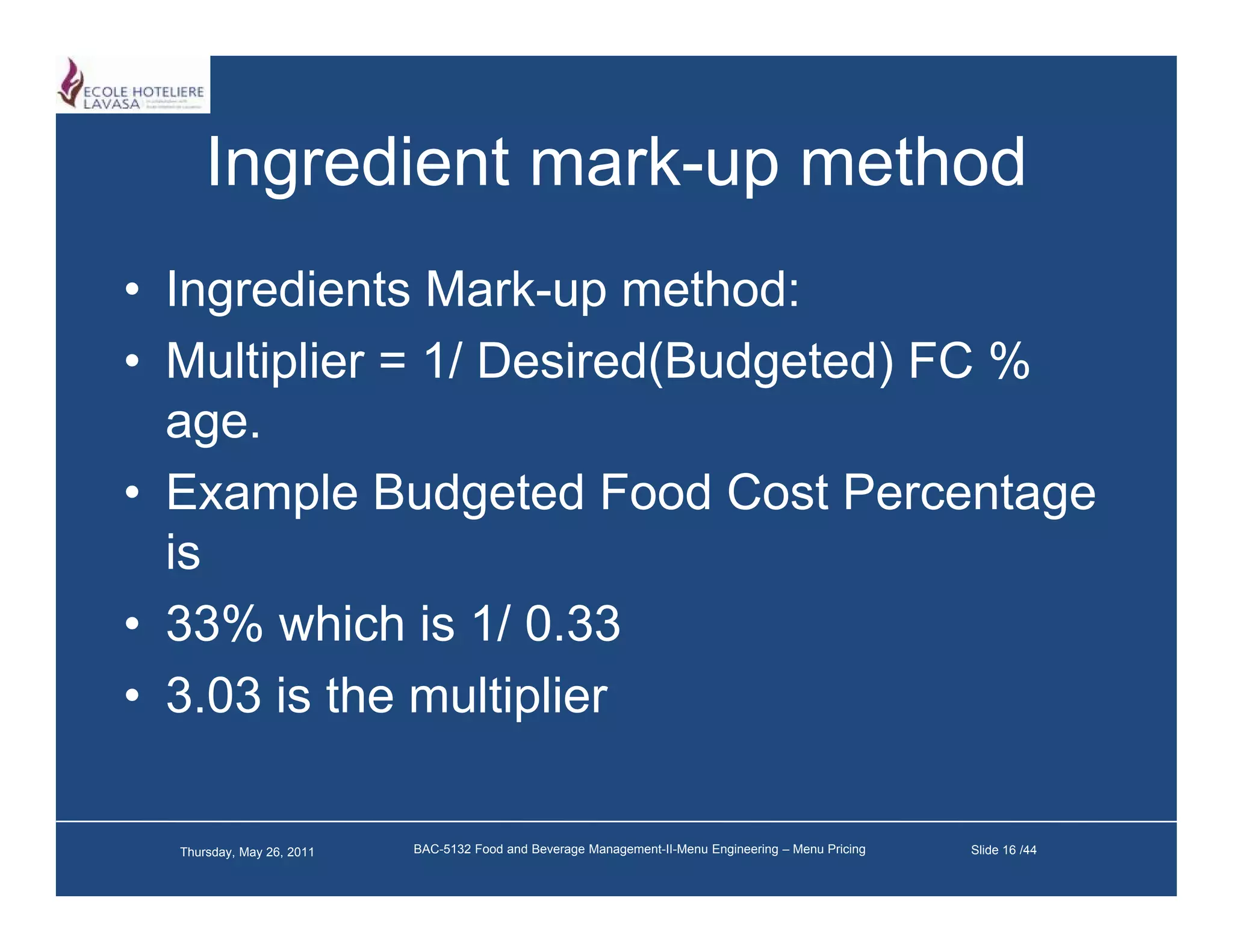 Ingredient mark-up method
                 mark up
• Ingredients Mark-up method:
               Mark up
• Multiplier = 1/ Desired(Budgeted) FC %
  age.
  age
• Example Budgeted Food Cost Percentage
  is
• 33% which is 1/ 0.33
• 3.03 is the multiplier

  Thursday, May 26, 2011   BAC-5132 Food and Beverage Management-II-Menu Engineering – Menu Pricing   Slide 16 /44
 