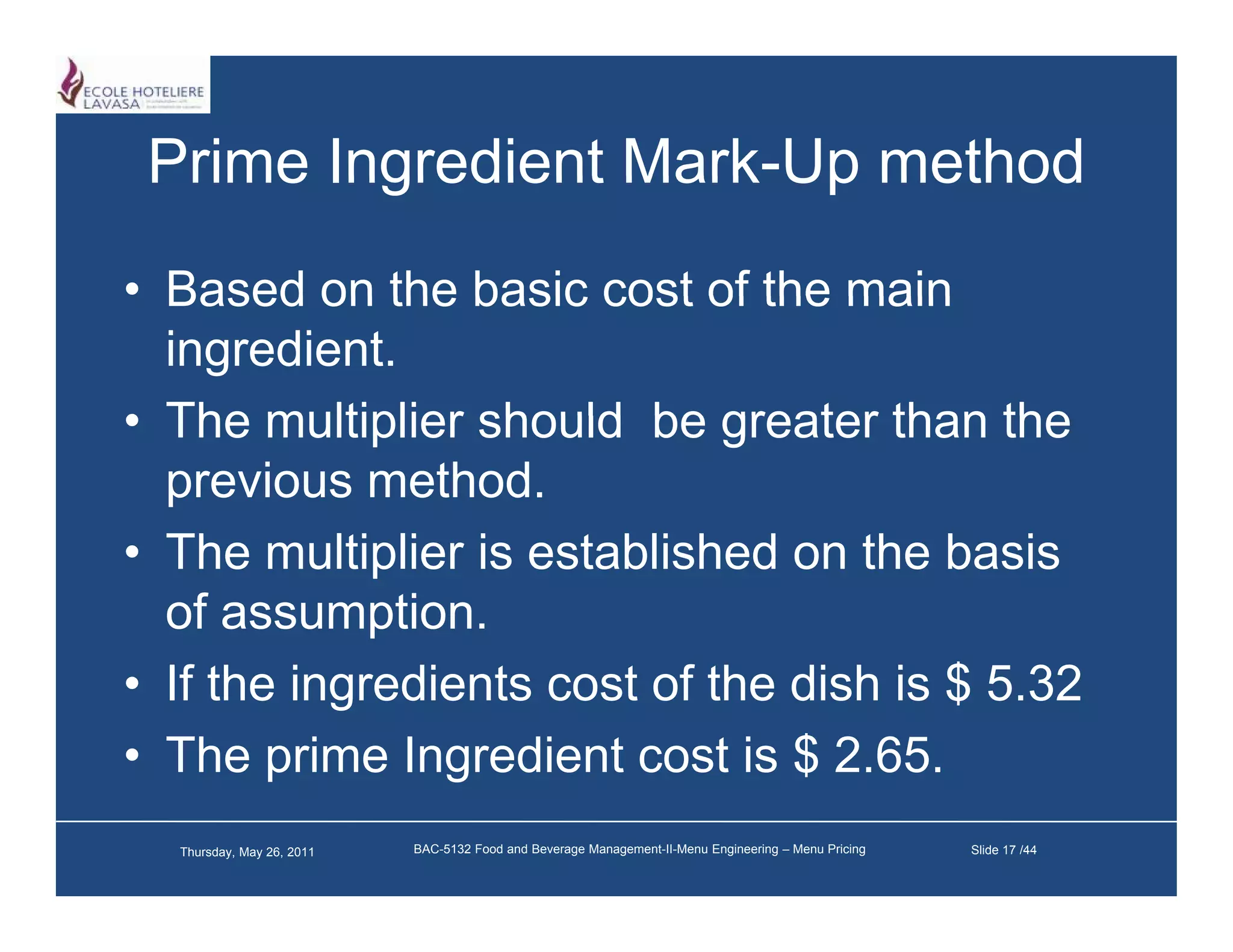 Prime Ingredient Mark-Up method
                  Mark Up
• Based on the basic cost of the main
  ingredient.
• The multiplier should be greater than the
  previous method.
• Th multiplier i established on th b i
  The      lti li is t bli h d      the basis
  of assumption.
• If the ingredients cost of the dish is $ 5.32
• The prime Ingredient cost is $ 2.65.
        p        g
  Thursday, May 26, 2011   BAC-5132 Food and Beverage Management-II-Menu Engineering – Menu Pricing   Slide 17 /44
 
