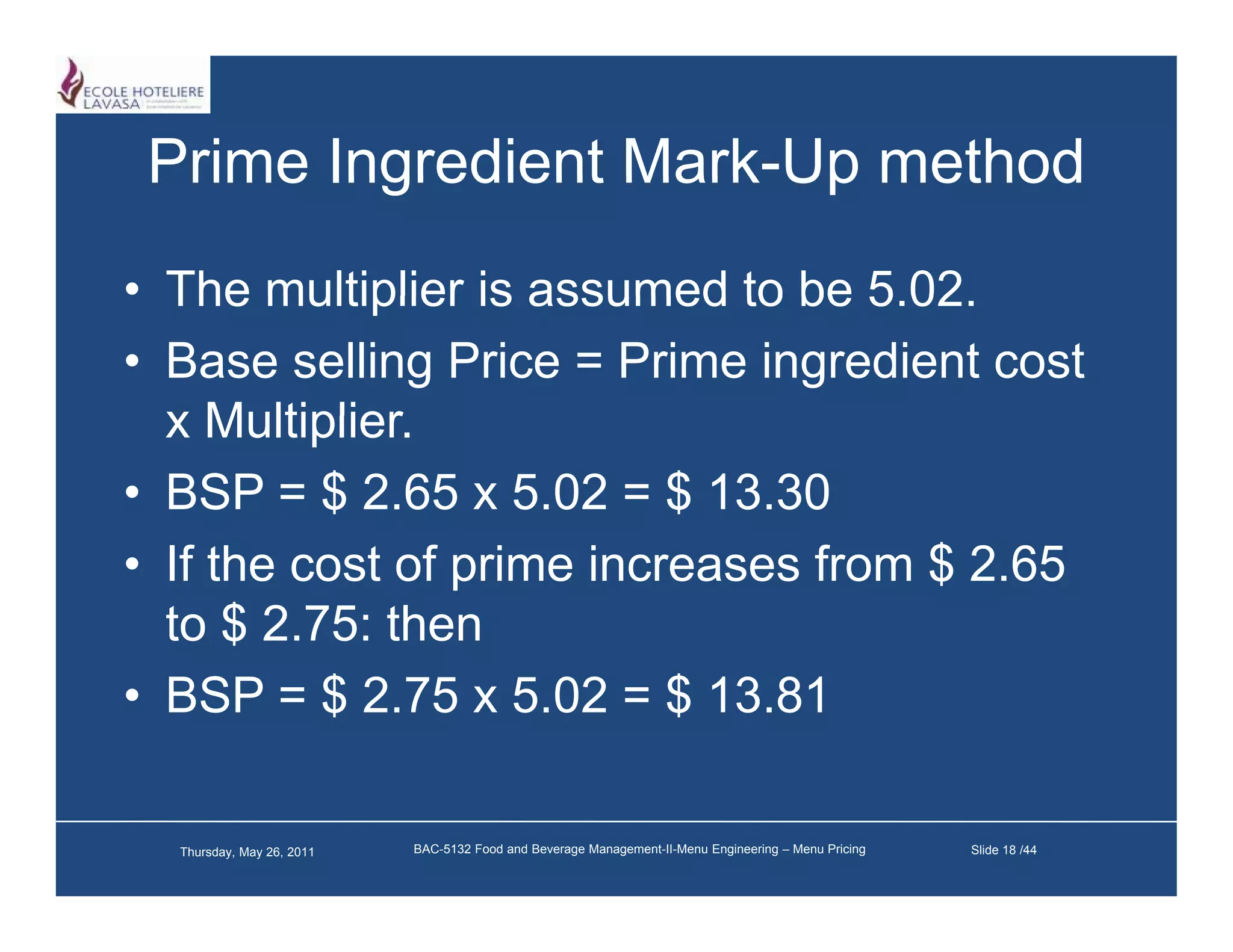 Prime Ingredient Mark-Up method
                  Mark Up
• The multiplier is assumed to be 5 02
                                    5.02.
• Base selling Price = Prime ingredient cost
  x Multiplier
     Multiplier.
• BSP = $ 2.65 x 5.02 = $ 13.30
• If the cost of prime increases from $ 2.65
  to $ 2.75: then
• BSP = $ 2.75 x 5.02 = $ 13.81

  Thursday, May 26, 2011   BAC-5132 Food and Beverage Management-II-Menu Engineering – Menu Pricing   Slide 18 /44
 
