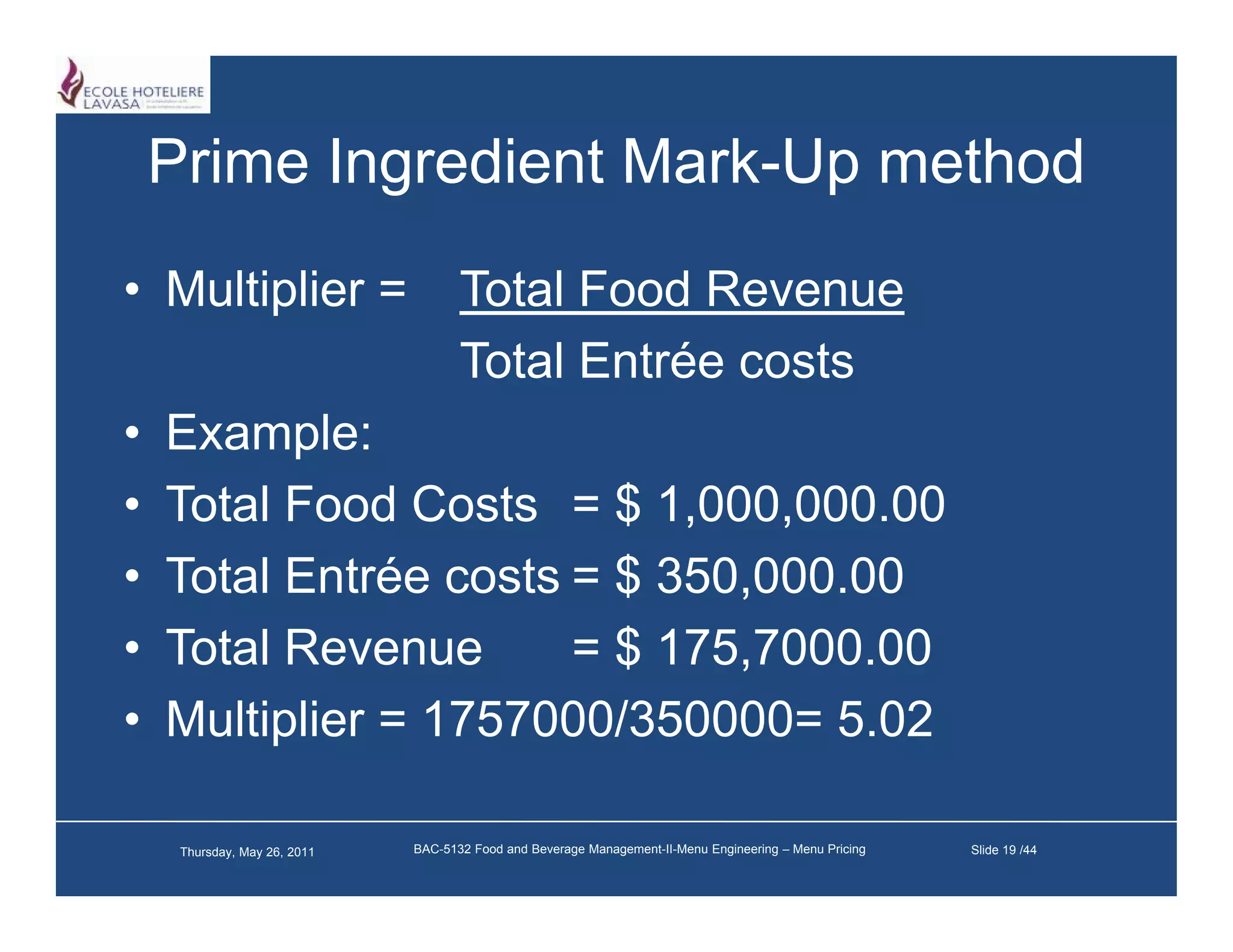 Prime Ingredient Mark-Up method
                     Mark Up
• Multiplier =                       Total Food Revenue
                                     Total Entrée costs
•   Example:
    E       l
•   Total Food Costs = $ 1,000,000.00
•   Total Entrée costs = $ 350,000.00
•   Total Revenue      = $ 175 7000 00
                           175,7000.00
•   Multiplier = 1757000/350000= 5.02

     Thursday, May 26, 2011   BAC-5132 Food and Beverage Management-II-Menu Engineering – Menu Pricing   Slide 19 /44
 
