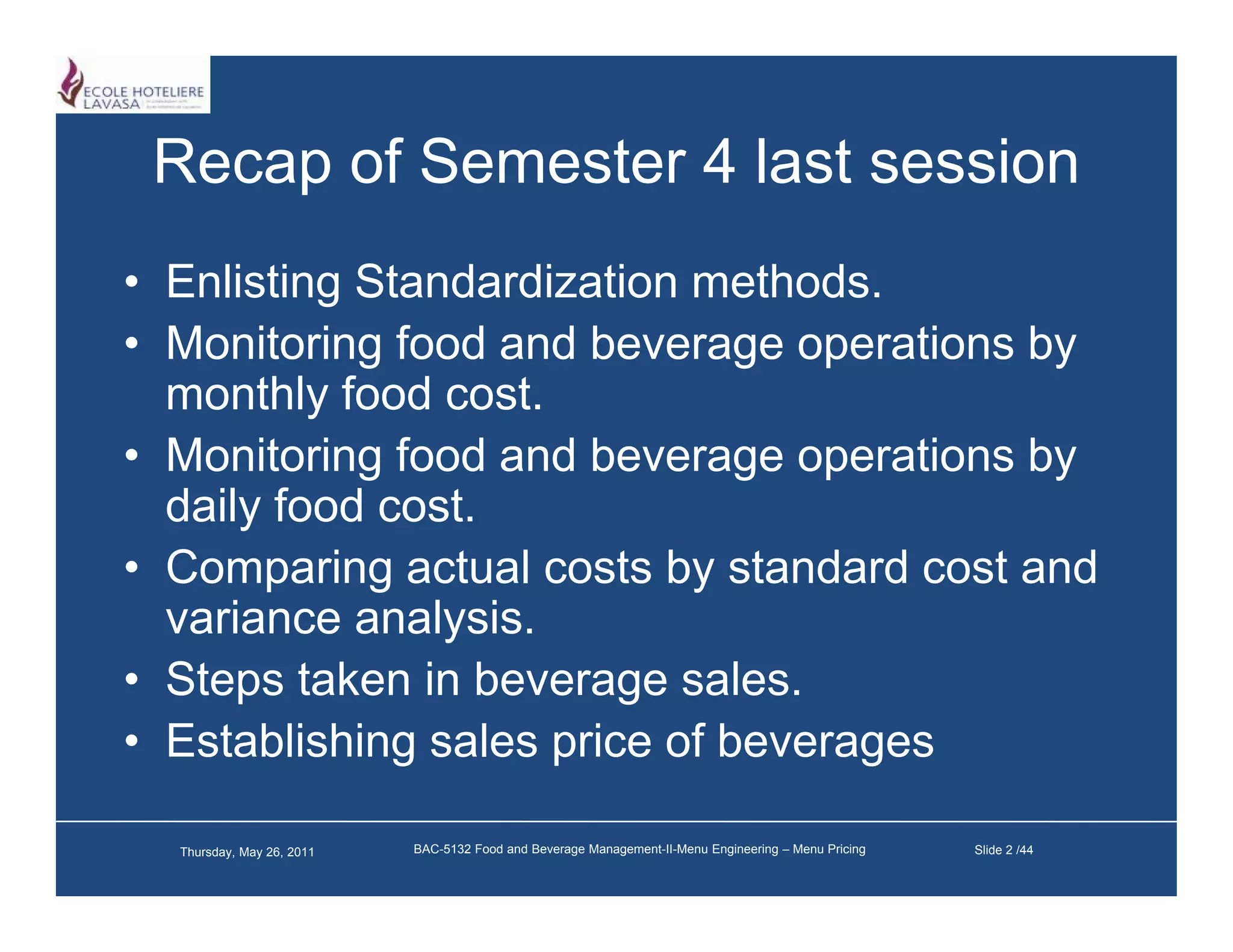 Recap of Semester 4 last session
• Enlisting Standardization methods.
• Monitoring food and beverage operations by
  monthly food cost.
          y
• Monitoring food and beverage operations by
  daily food cost.
• Comparing actual costs by standard cost and
  variance analysis.
• Steps taken in beverage sales.
• Establishing sales price of beverages

  Thursday, May 26, 2011   BAC-5132 Food and Beverage Management-II-Menu Engineering – Menu Pricing   Slide 2 /44
 