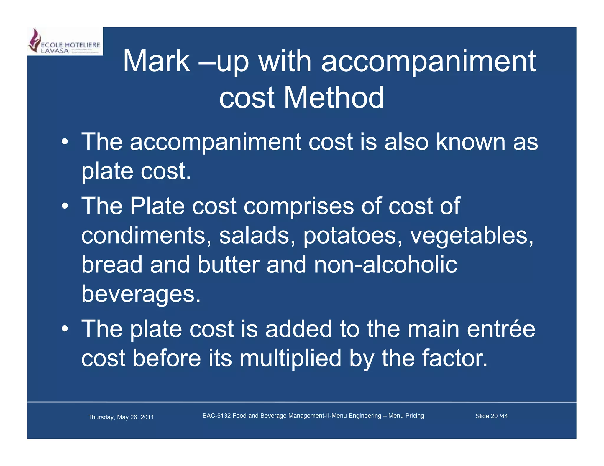 Mark –up with accompaniment
                   cost M h d
                        Method
• The accompaniment cost is also known as
  plate cost.
• The Plate cost comprises of cost of
  condiments, salads, potatoes, vegetables,
  bread and butter and non alcoholic
                          non-alcoholic
  beverages.
• Th plate cost i added t th main entrée
  The l t        t is dd d to the     i     té
  cost before its multiplied by the factor.

  Thursday, May 26, 2011   BAC-5132 Food and Beverage Management-II-Menu Engineering – Menu Pricing   Slide 20 /44
 