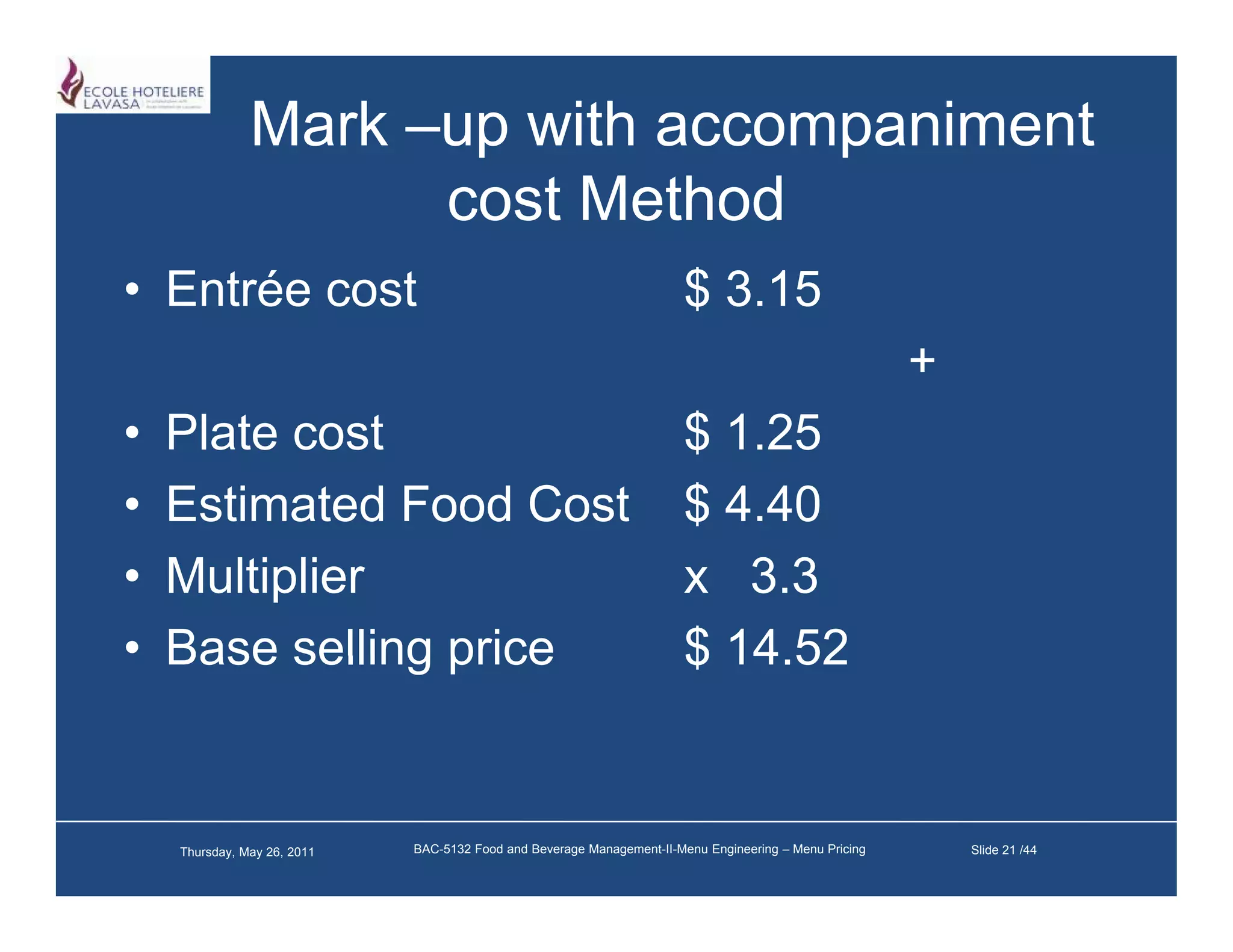 Mark –up with accompaniment
                     cost M h d
                          Method
• Entrée cost                                                           $ 3.15
                                                                          3 15
                                                                                                        +
•   Plate
    Pl t cost  t                                                       $ 1.25
                                                                         1 25
•   Estimated Food Cost                                                $ 4.40
•   Multiplier                                                         x 3.3
•   Base selling price                                                 $ 14.52
                                                                         14 52


    Thursday, May 26, 2011   BAC-5132 Food and Beverage Management-II-Menu Engineering – Menu Pricing       Slide 21 /44
 