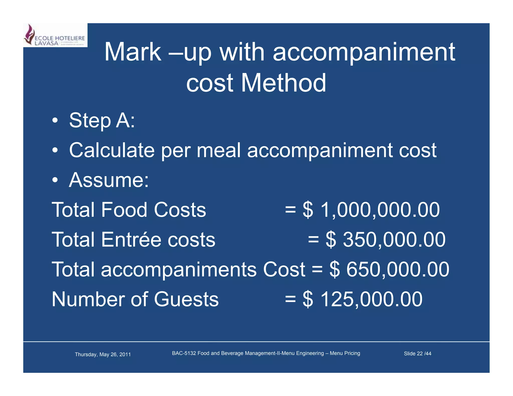 Mark –up with accompaniment
                   cost M h d
                        Method
• Step A:
• Calculate per meal accompaniment cost
• A
  Assume:
Total Food Costs        = $ 1,000,000.00
Total Entrée costs        = $ 350,000.00
Total accompaniments Cost = $ 650 000 00
                               650,000.00
Number of Guests        = $ 125,000.00

  Thursday, May 26, 2011   BAC-5132 Food and Beverage Management-II-Menu Engineering – Menu Pricing   Slide 22 /44
 