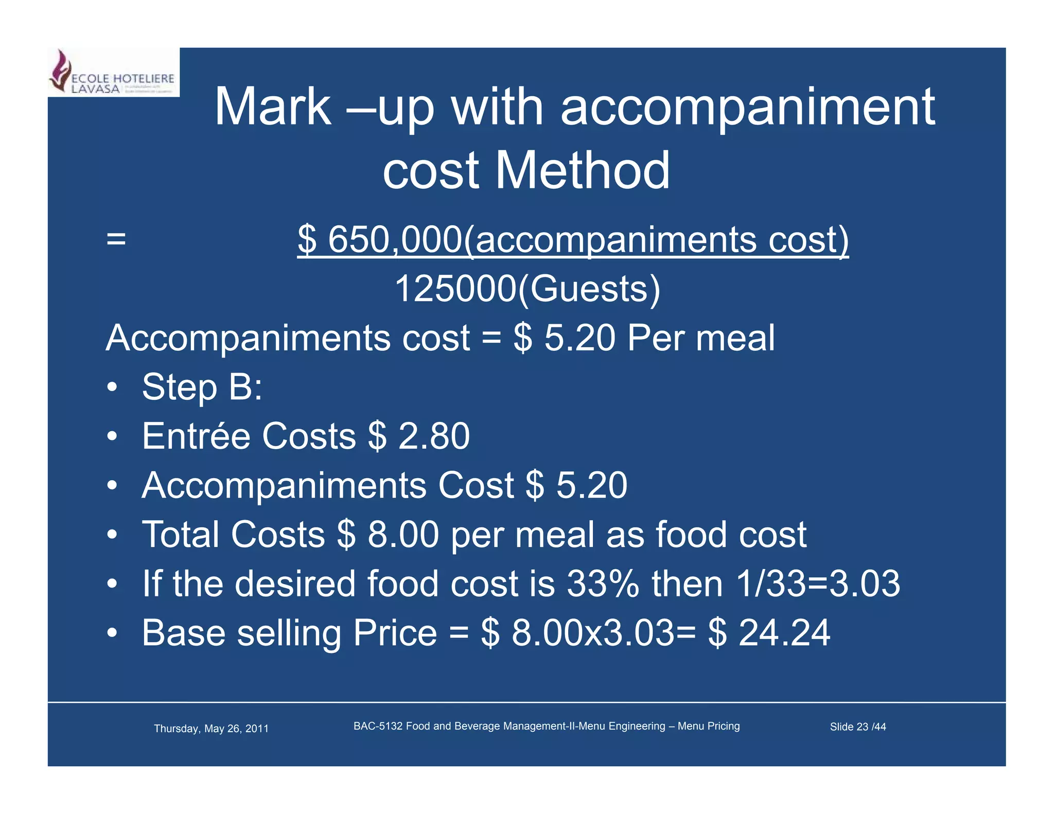 Mark –up with accompaniment
                     cost M h d
                          Method
=           $ 650,000(accompaniments cost)
                   ,   (       p            )
                   125000(Guests)
Accompaniments cost = $ 5.20 Per meal
        p
• Step B:
• Entrée Costs $ 2.80
• Accompaniments Cost $ 5.20
• Total Costs $ 8.00 per meal as food cost
• If the desired food cost is 33% then 1/33=3.03
• Base selling Price = $ 8.00x3.03= $ 24.24

    Thursday, May 26, 2011   BAC-5132 Food and Beverage Management-II-Menu Engineering – Menu Pricing   Slide 23 /44
 