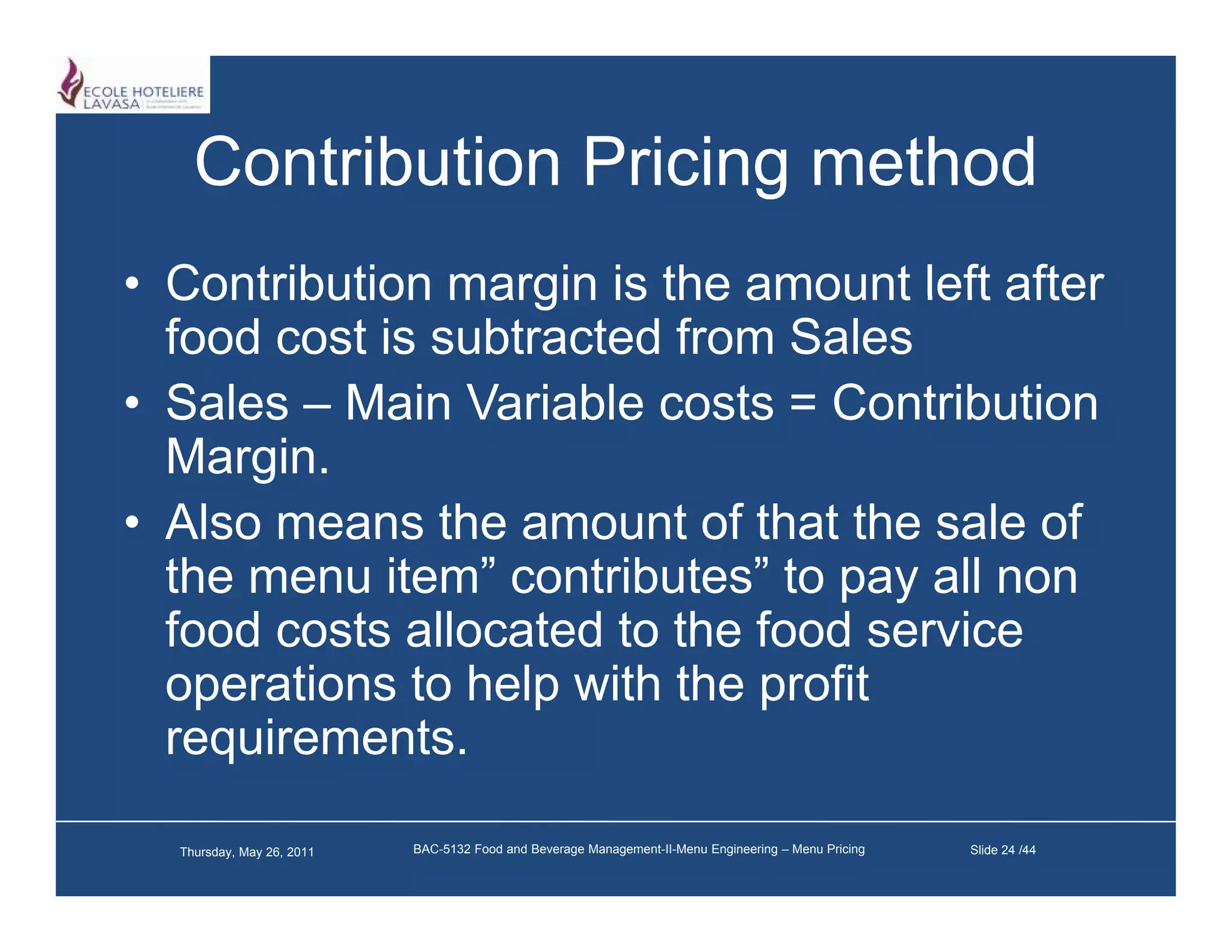 Contribution Pricing method
• Contribution margin is the amount left after
  food cost is subtracted from Sales
• Sales – Main Variable costs = Contribution
  Margin.
• Also means the amount of that the sale of
  the menu item” contributes” to pay all non
  food costs allocated to the food service
  operations to help with the profit
  requirements.

  Thursday, May 26, 2011   BAC-5132 Food and Beverage Management-II-Menu Engineering – Menu Pricing   Slide 24 /44
 