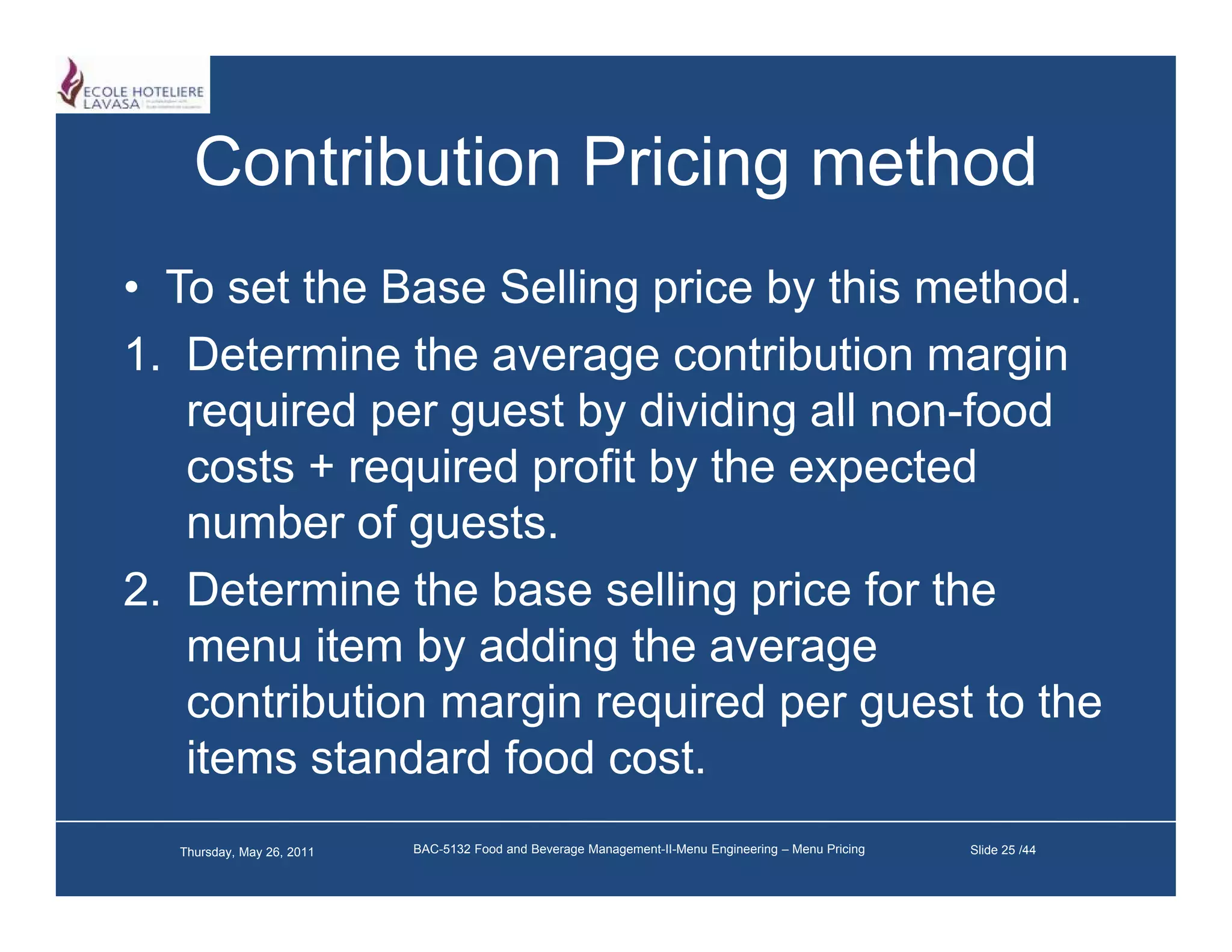 Contribution Pricing method
• To set the Base Selling price by this method
                                        method.
1. Determine the average contribution margin
   required per guest by dividing all non-food
   costs + required profit by the expected
   number of guests.
2. Determine the base selling price for the
   menu item by adding the average
   contribution margin required per guest to the
   items standard food cost.
  Thursday, May 26, 2011   BAC-5132 Food and Beverage Management-II-Menu Engineering – Menu Pricing   Slide 25 /44
 