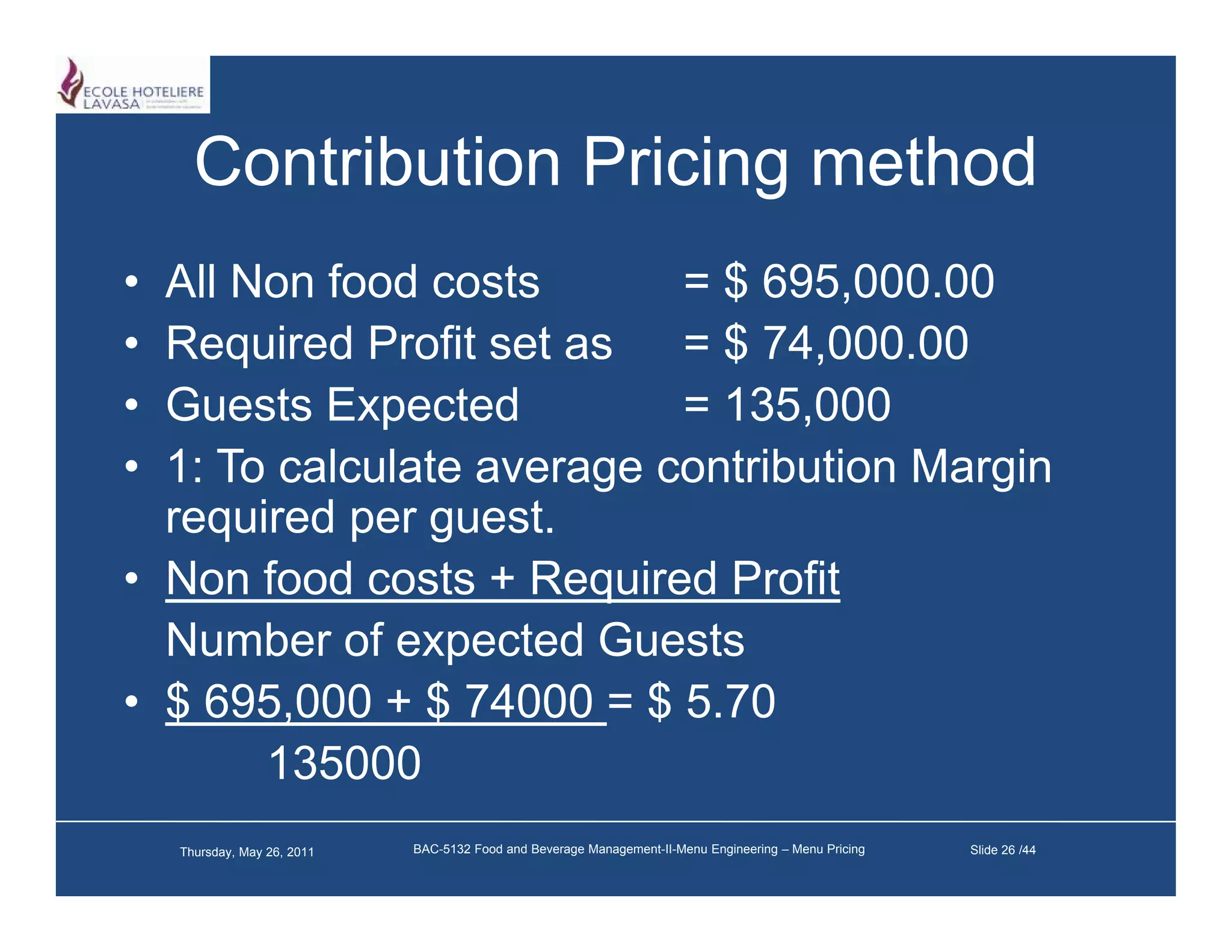 Contribution Pricing method
• All Non food costs       = $ 695,000.00
• Required Profit set as = $ 74,000.00
• Guests Expected          = 135 000
                             135,000
• 1: To calculate average contribution Margin
  required p g
    q      per guest.
• Non food costs + Required Profit
  Number of expected Guests
• $ 695,000 + $ 74000 = $ 5.70
       135000
    Thursday, May 26, 2011   BAC-5132 Food and Beverage Management-II-Menu Engineering – Menu Pricing   Slide 26 /44
 