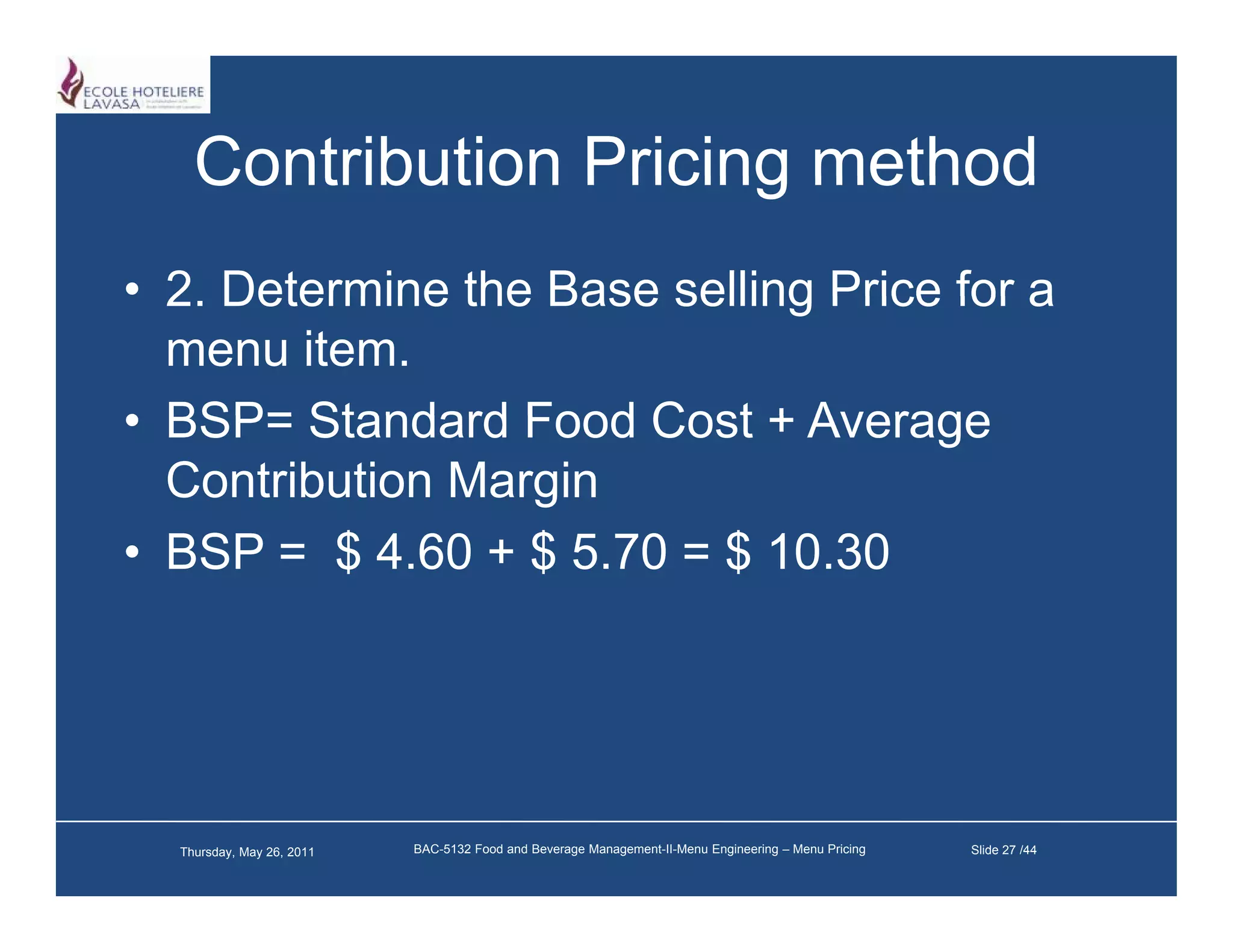 Contribution Pricing method
• 2 Determine the Base selling Price for a
  2.
  menu item.
• BSP= Standard Food Cost + Average
  Contribution Margin
• BSP = $ 4 60 + $ 5 70 = $ 10 30
            4.60    5.70    10.30




  Thursday, May 26, 2011   BAC-5132 Food and Beverage Management-II-Menu Engineering – Menu Pricing   Slide 27 /44
 
