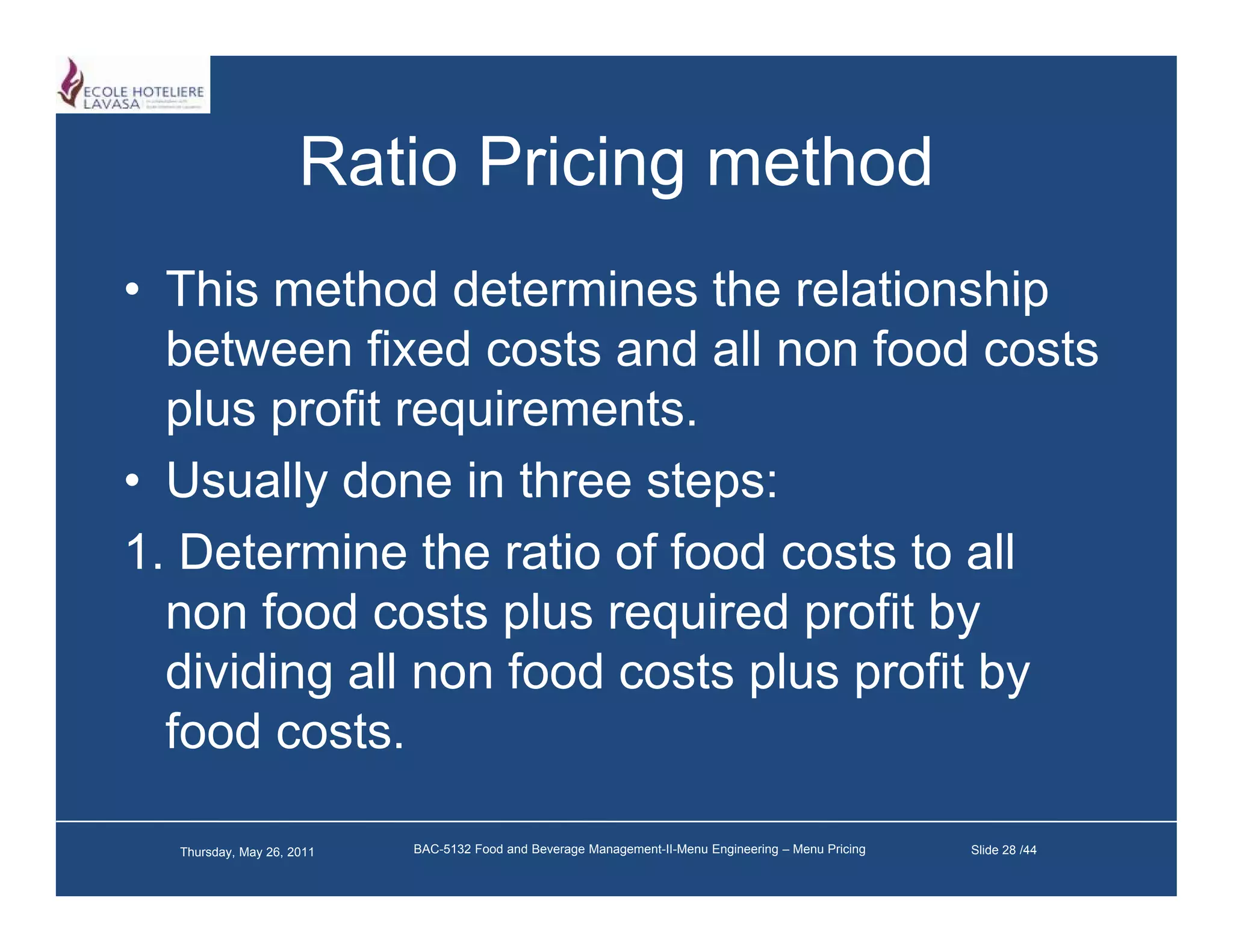 Ratio Pricing method
• This method determines the relationship
  between fixed costs and all non food costs
  plus profit requirements
              requirements.
• Usually done in three steps:
1. Determine th ratio of f d costs to all
1 D t     i the ti f food        t t ll
  non food costs plus required profit by
  dividing ll
  di idi all non f d costs plus profit b
                   food    t l        fit by
  food costs.

  Thursday, May 26, 2011   BAC-5132 Food and Beverage Management-II-Menu Engineering – Menu Pricing   Slide 28 /44
 