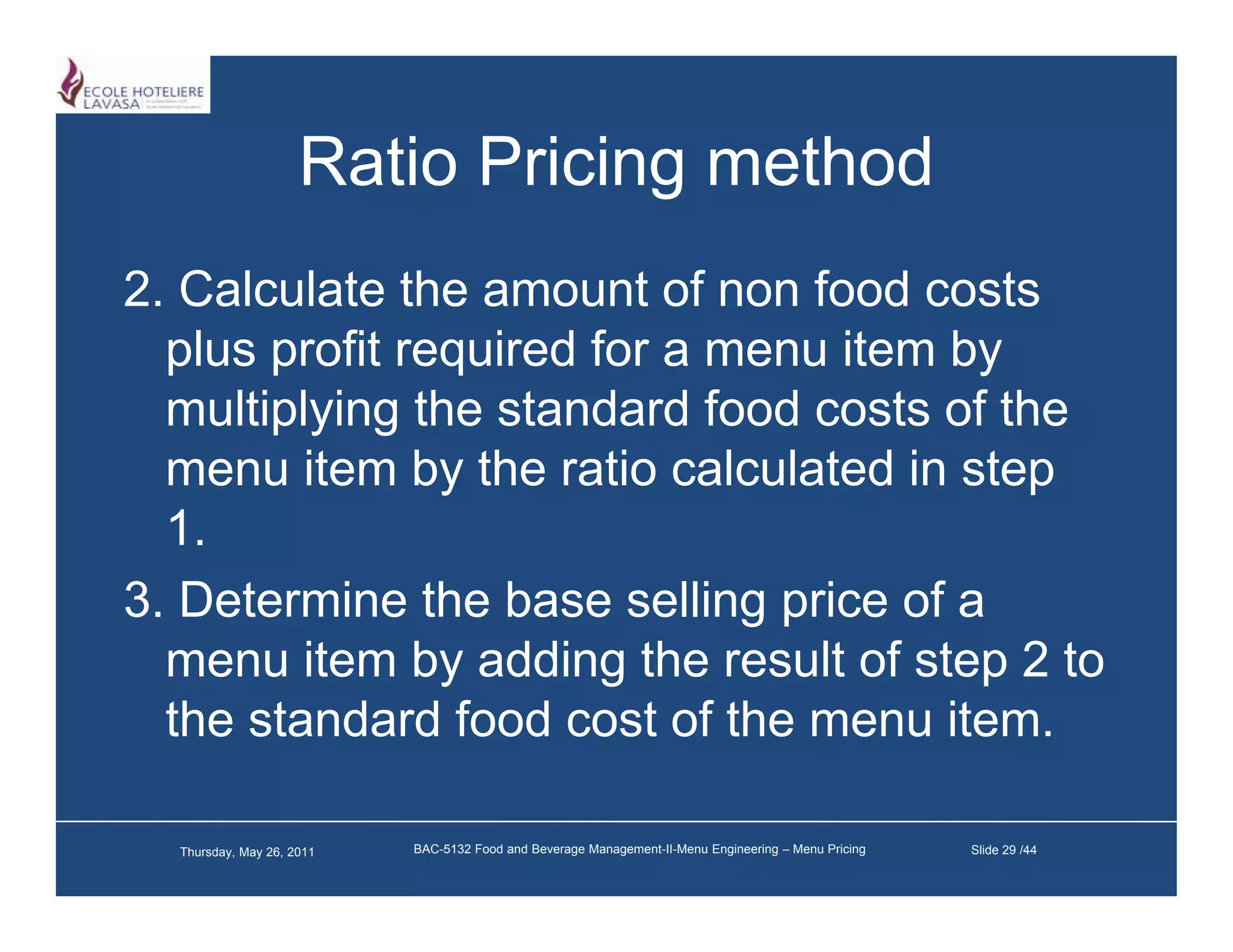 Ratio Pricing method
2.
2 Calculate the amount of non food costs
   plus profit required for a menu item by
   multiplying the standard food costs of the
   menu item by the ratio calculated in step
   1.
3. Determine the base selling price of a
   menu item by adding the result of step 2 to
   the standard food cost of the menu item.

  Thursday, May 26, 2011   BAC-5132 Food and Beverage Management-II-Menu Engineering – Menu Pricing   Slide 29 /44
 