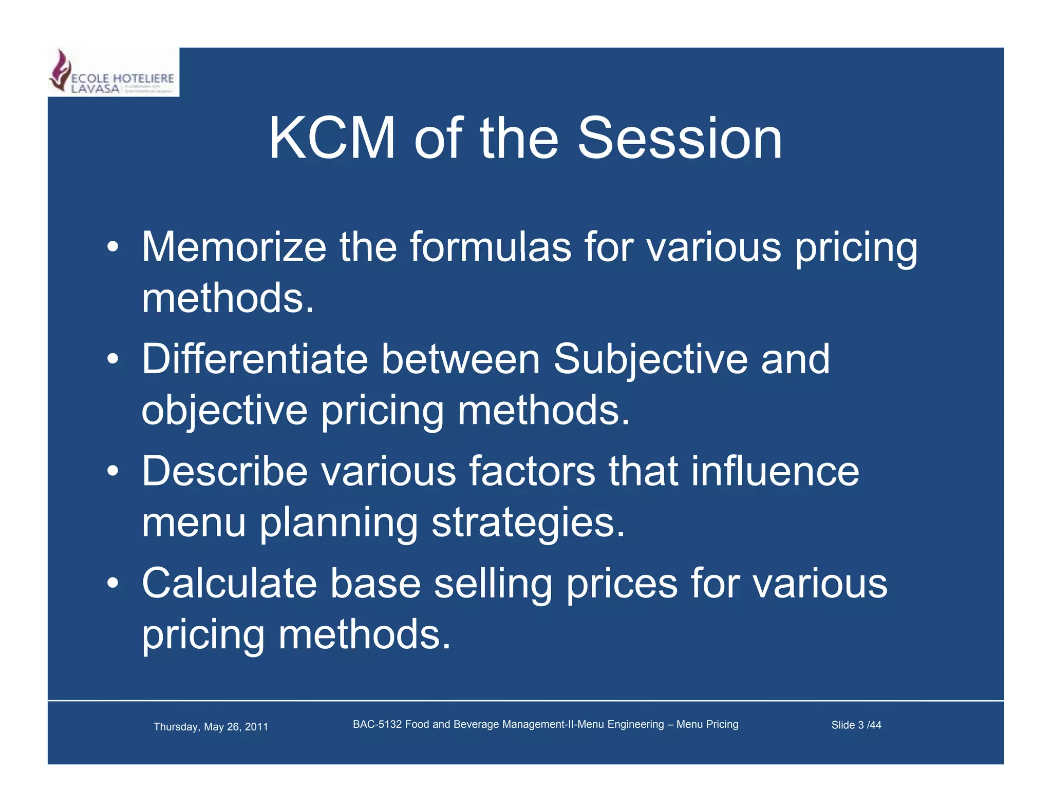 KCM of the Session
• Memorize the formulas for various pricing
  methods.
• Differentiate between Subjective and
  objective pricing methods.
• D
  Describe various f t
        ib      i   factors th t i fl
                            that influence
  menu planning strategies.
• Calculate base selling prices for various
  pricing methods.
  Thursday, May 26, 2011   BAC-5132 Food and Beverage Management-II-Menu Engineering – Menu Pricing   Slide 3 /44
 