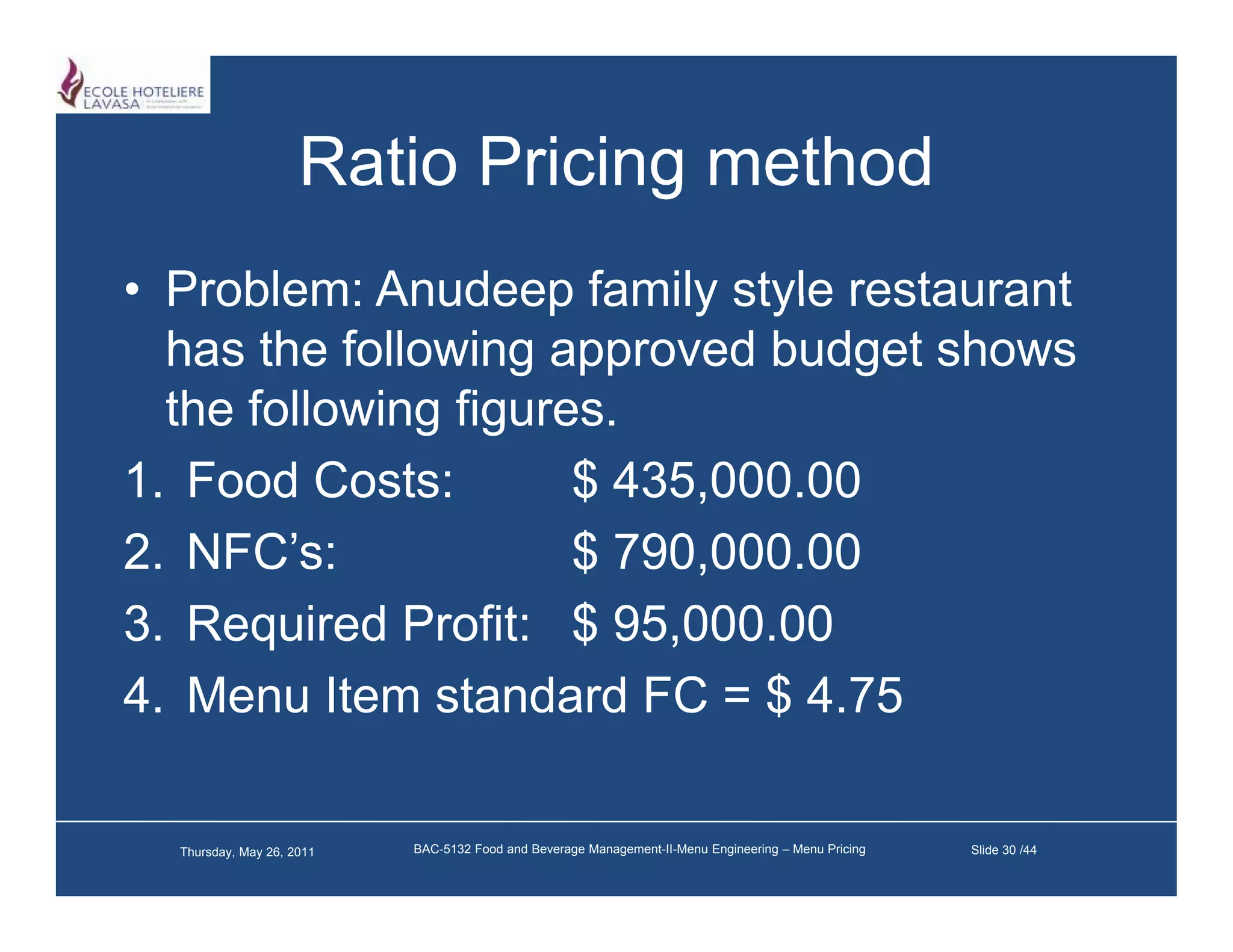 Ratio Pricing method
• Problem: Anudeep family style restaurant
  has the following approved budget shows
  the following figures
                figures.
1. Food Costs:        $ 435,000.00
2. NFC’s:
2 NFC’                $ 790 000 00
                        790,000.00
3. Required Profit: $ 95,000.00
4. Menu Item standard FC = $ 4.75

  Thursday, May 26, 2011   BAC-5132 Food and Beverage Management-II-Menu Engineering – Menu Pricing   Slide 30 /44
 