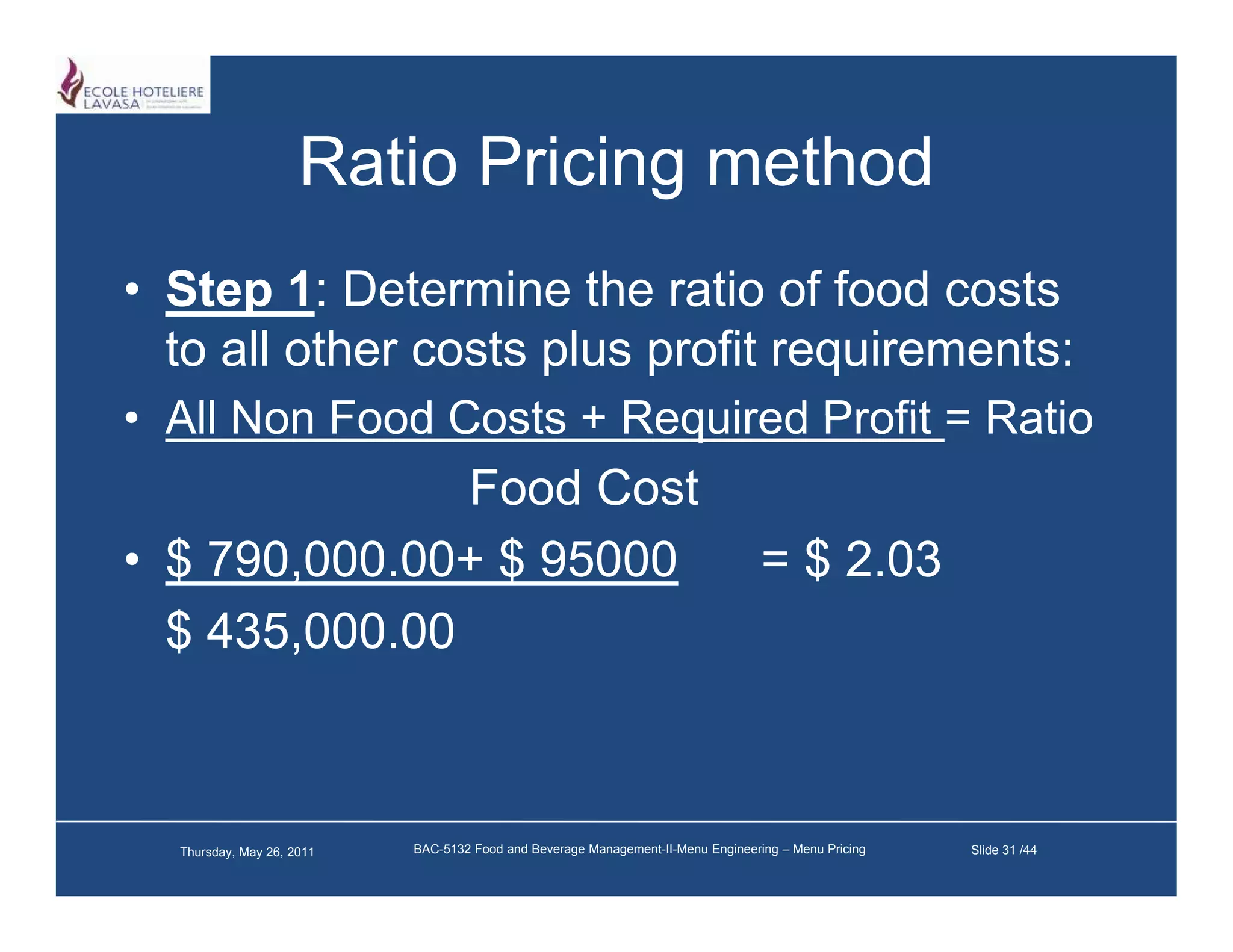 Ratio Pricing method
• Step 1: Determine the ratio of food costs
  to all other costs plus profit requirements:
• All Non Food Costs + Required Profit = Ratio
               Food Cost
• $ 790,000.00+ $ 95000                                                           = $ 2.03
  $ 435,000.00



  Thursday, May 26, 2011   BAC-5132 Food and Beverage Management-II-Menu Engineering – Menu Pricing   Slide 31 /44
 