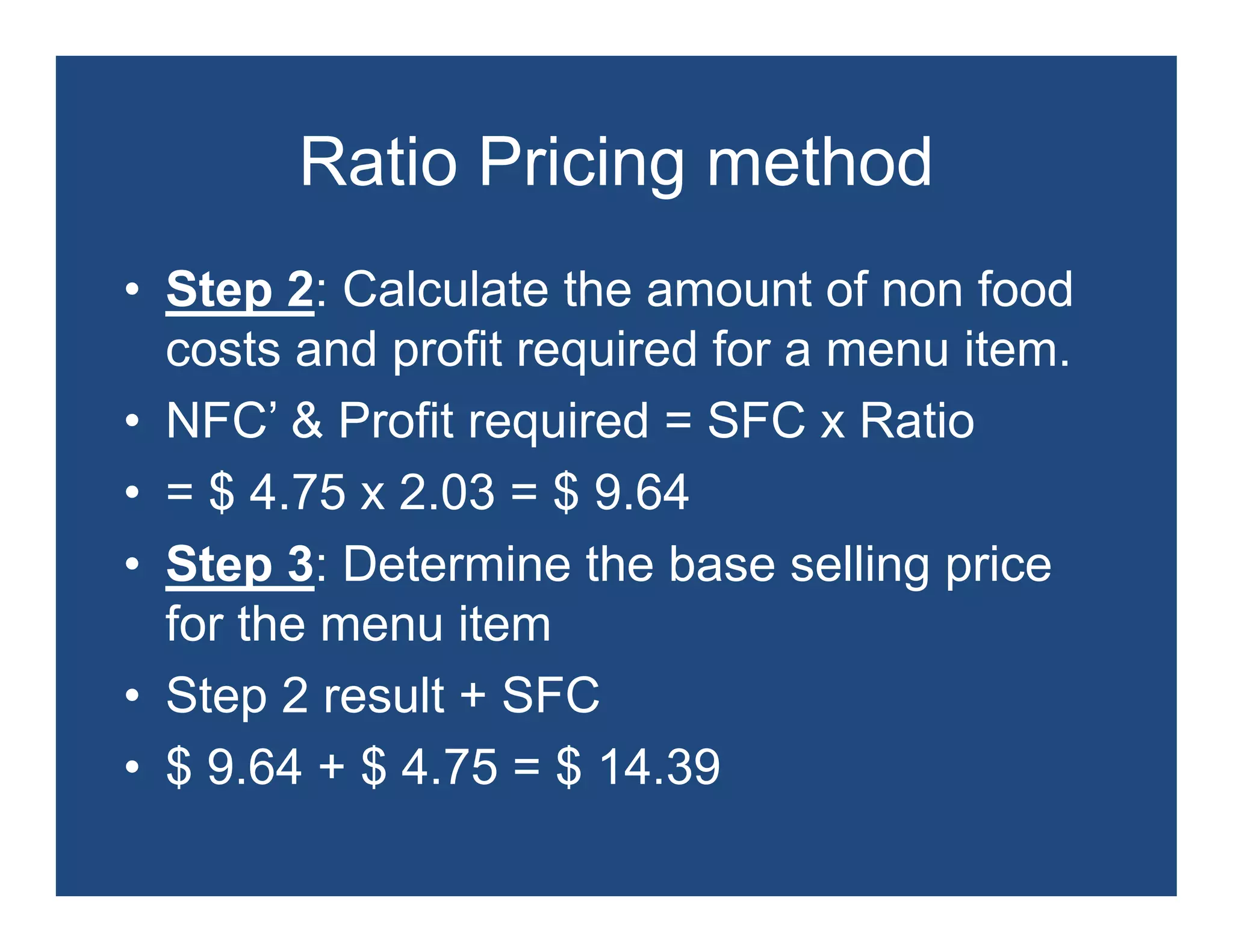 Ratio Pricing method
• Step 2: Calculate the amount of non food
  costs and profit required for a menu item.
• NFC’ & Profit required = SFC x Ratio
  NFC
• = $ 4.75 x 2.03 = $ 9.64
• Step 3: Determine the base selling price
  for the menu item
• Step 2 result + SFC
• $ 9.64 + $ 4.75 = $ 14 39
    9 64     4 75     14.39
 