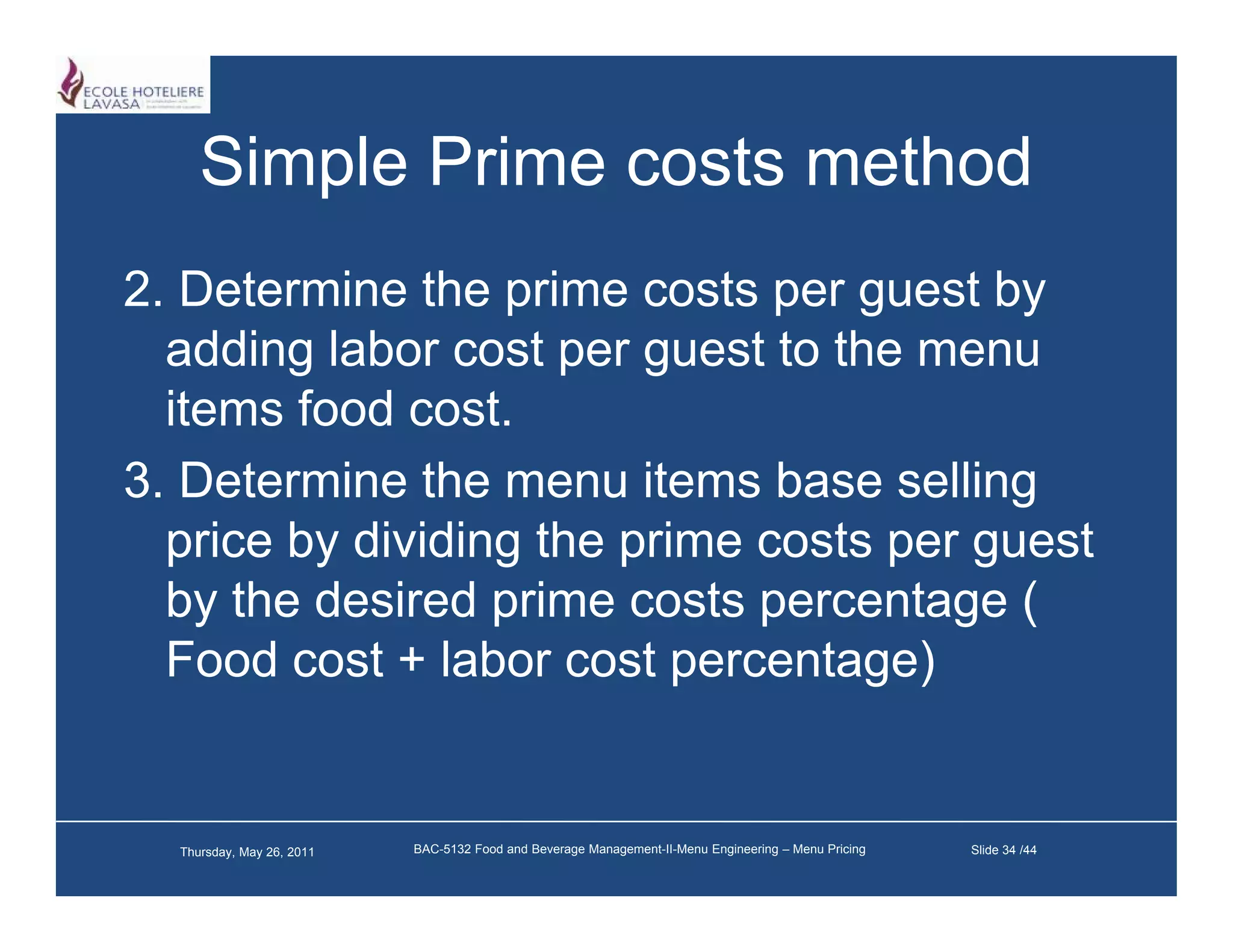 Simple Prime costs method
2.
2 Determine the prime costs per guest by
   adding labor cost per guest to the menu
   items food cost.
               cost
3. Determine the menu items base selling
   price by dividing the prime costs per guest
   by the desired prime costs percentage (
   Food cost + labor cost percentage)


  Thursday, May 26, 2011   BAC-5132 Food and Beverage Management-II-Menu Engineering – Menu Pricing   Slide 34 /44
 