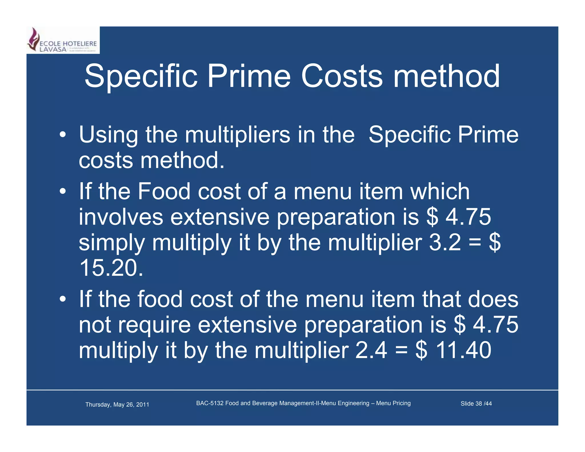 Specific Prime Costs method
• Using the multipliers in the Specific Prime
  costs method.
• If the Food cost of a menu item which
  involves extensive preparation is $ 4.75
  simply multiply it by the multiplier 3.2 = $
       py      py      y          p
  15.20.
• If the food cost of the menu item that does
  not require extensive preparation is $ 4.75
  multiply it by the multiplier 2.4 = $ 11.40

  Thursday, May 26, 2011   BAC-5132 Food and Beverage Management-II-Menu Engineering – Menu Pricing   Slide 38 /44
 