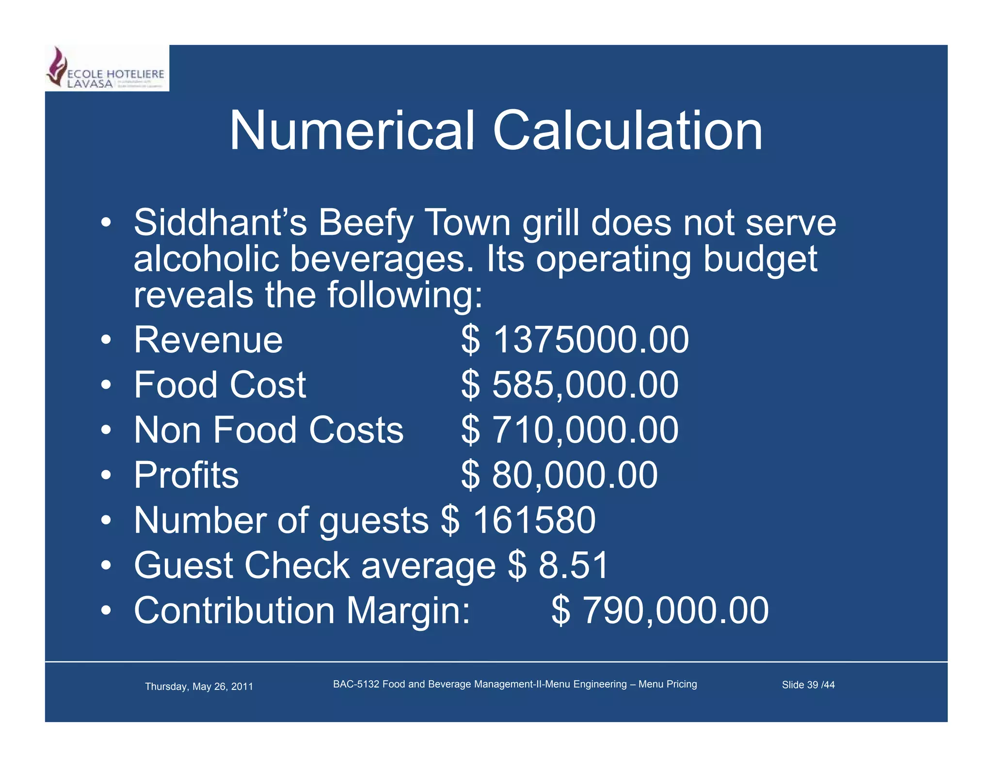 Numerical Calculation
• Siddhant’s Beefy Town g does not serve
                   y      grill
  alcoholic beverages. Its operating budget
  reveals the following:
• Revenue             $ 1375000 00
                         1375000.00
• Food Cost           $ 585,000.00
• Non Food Costs $ 710 000 00
                         710,000.00
• Profits             $ 80,000.00
• Number of guests $ 161580
• Guest Check average $ 8.51
                    g
• Contribution Margin:      $ 790,000.00
                                 ,
  Thursday, May 26, 2011   BAC-5132 Food and Beverage Management-II-Menu Engineering – Menu Pricing   Slide 39 /44
 