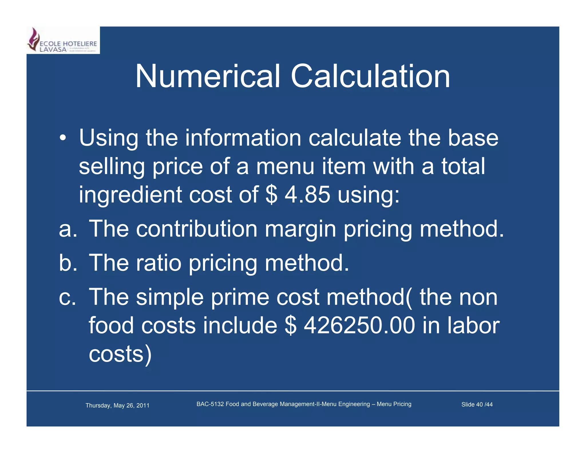 Numerical Calculation
• Using the information calculate the base
  selling price of a menu item with a total
  ingredient cost of $ 4 85 using:
                       4.85
a. The contribution margin pricing method.
b. The ti
b Th ratio pricing method.
                i i     th d
c. The simple prime cost method( the non
   food costs include $ 426250.00 in labor
   costs)
  Thursday, May 26, 2011   BAC-5132 Food and Beverage Management-II-Menu Engineering – Menu Pricing   Slide 40 /44
 