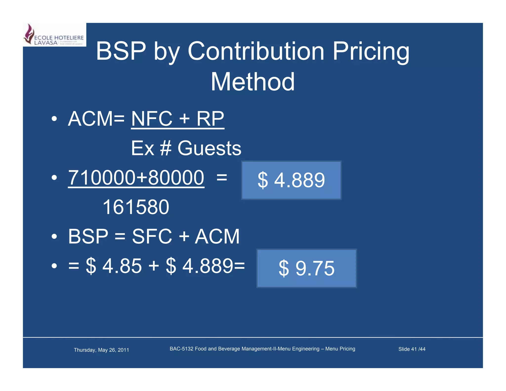 BSP by Contribution Pricing
                  Method
                  M h d
• ACM= NFC + RP
         Ex # Guests
• 710000 80000 = $ 4.889
  710000+80000
      161580
• BSP = SFC + ACM
• = $ 4.85 + $ 4 889=
      4 85     4.889  $ 9.75
                        9 75


  Thursday, May 26, 2011   BAC-5132 Food and Beverage Management-II-Menu Engineering – Menu Pricing   Slide 41 /44
 