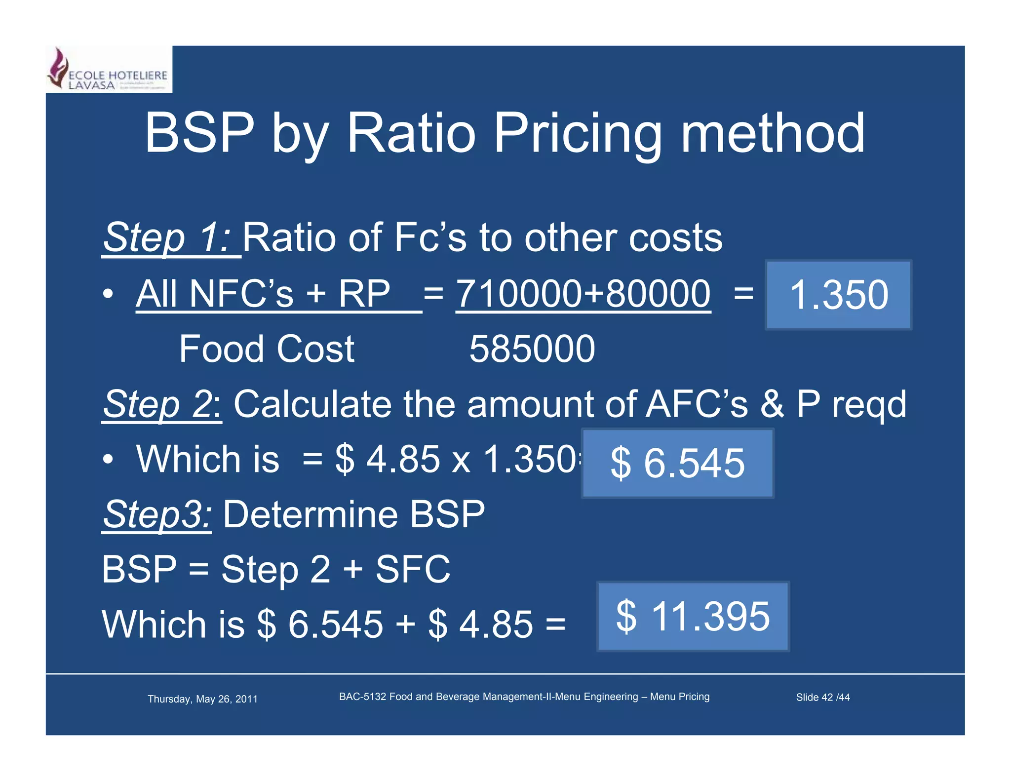 BSP by Ratio Pricing method
Step 1: Ratio of Fc’s to other costs
                 Fc s
• All NFC’s + RP = 710000+80000 = 1.350
     Food Cost
     F dC t           585000
Step 2: Calculate the amount of AFC’s & P reqd
• Which is = $ 4.85 x 1.350= $ 6.545
Step3: Determine BSP
BSP = Step 2 + SFC
Which is $ 6.545 + $ 4.85 = $ 11.395
  Thursday, May 26, 2011   BAC-5132 Food and Beverage Management-II-Menu Engineering – Menu Pricing   Slide 42 /44
 