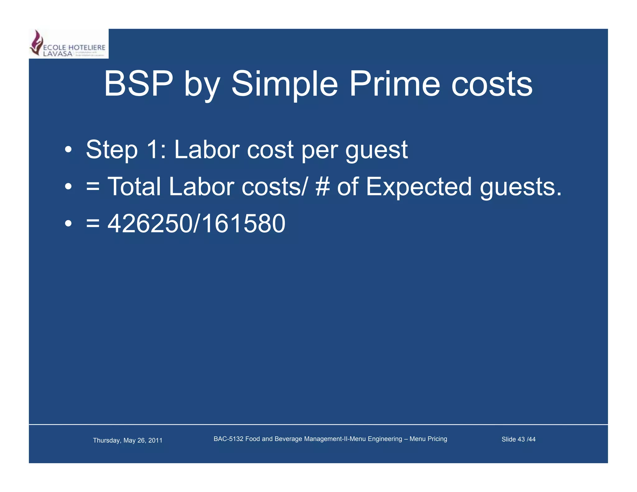 BSP by Simple Prime costs
• Step 1: Labor cost per guest
• = Total Labor costs/ # of Expected guests.
• = 426250/161580




  Thursday, May 26, 2011   BAC-5132 Food and Beverage Management-II-Menu Engineering – Menu Pricing   Slide 43 /44
 