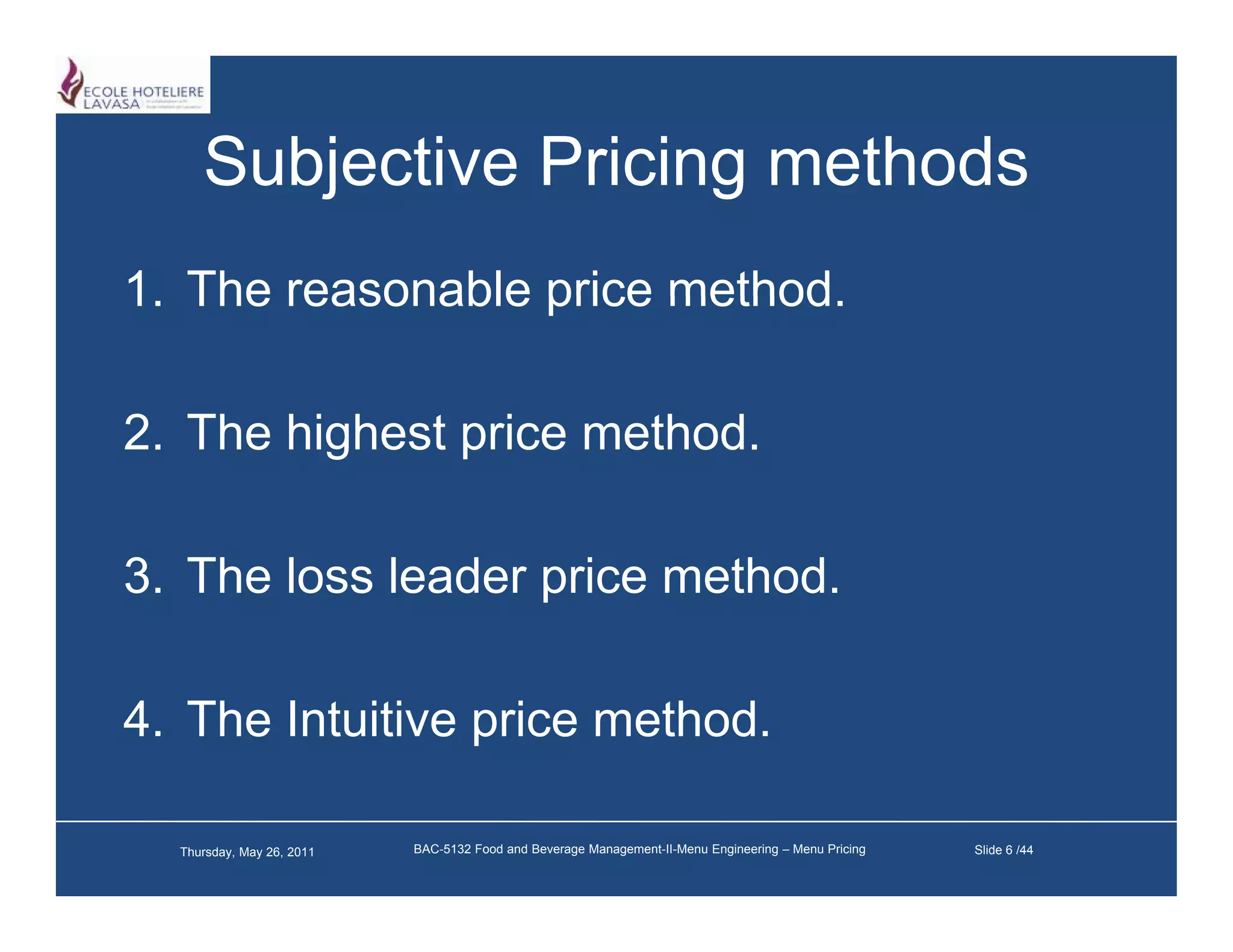 Subjective Pricing methods
1.
1 The reasonable price method
                       method.

2. The highest i
2 Th hi h t price method.
                    th d

3. The loss leader price method.

4. The Intuitive price method.

  Thursday, May 26, 2011   BAC-5132 Food and Beverage Management-II-Menu Engineering – Menu Pricing   Slide 6 /44
 