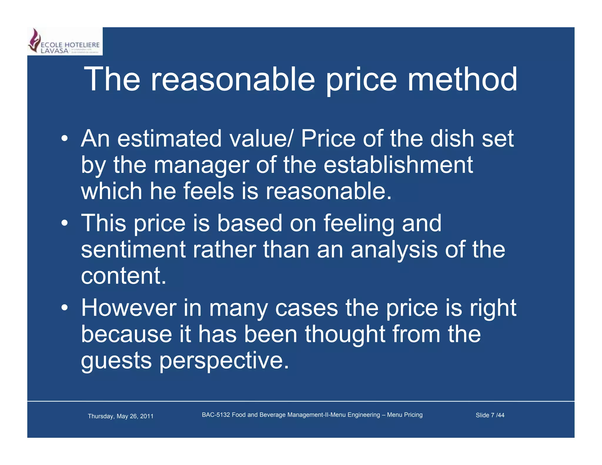 The reasonable price method
• An estimated value/ Price of the dish set
  by the manager of the establishment
  which he feels is reasonable.
• This price is based on feeling and
  sentiment rather than an analysis of the
                                y
  content.
• However in many cases the p
                   y           price is right
                                          g
  because it has been thought from the
  guests perspective.

  Thursday, May 26, 2011   BAC-5132 Food and Beverage Management-II-Menu Engineering – Menu Pricing   Slide 7 /44
 