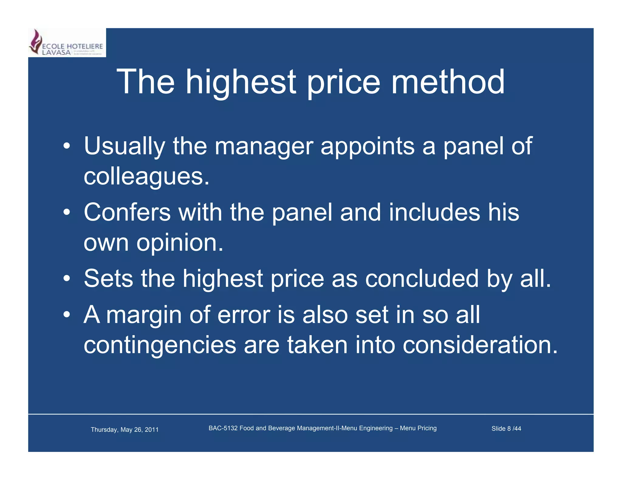 The highest price method
• Usually the manager appoints a panel of
  colleagues.
• Confers with the panel and includes his
  own opinion.
• S t th hi h t price as concluded b all.
  Sets the highest i              l d d by ll
• A margin of error is also set in so all
  contingencies are taken into consideration.


  Thursday, May 26, 2011   BAC-5132 Food and Beverage Management-II-Menu Engineering – Menu Pricing   Slide 8 /44
 