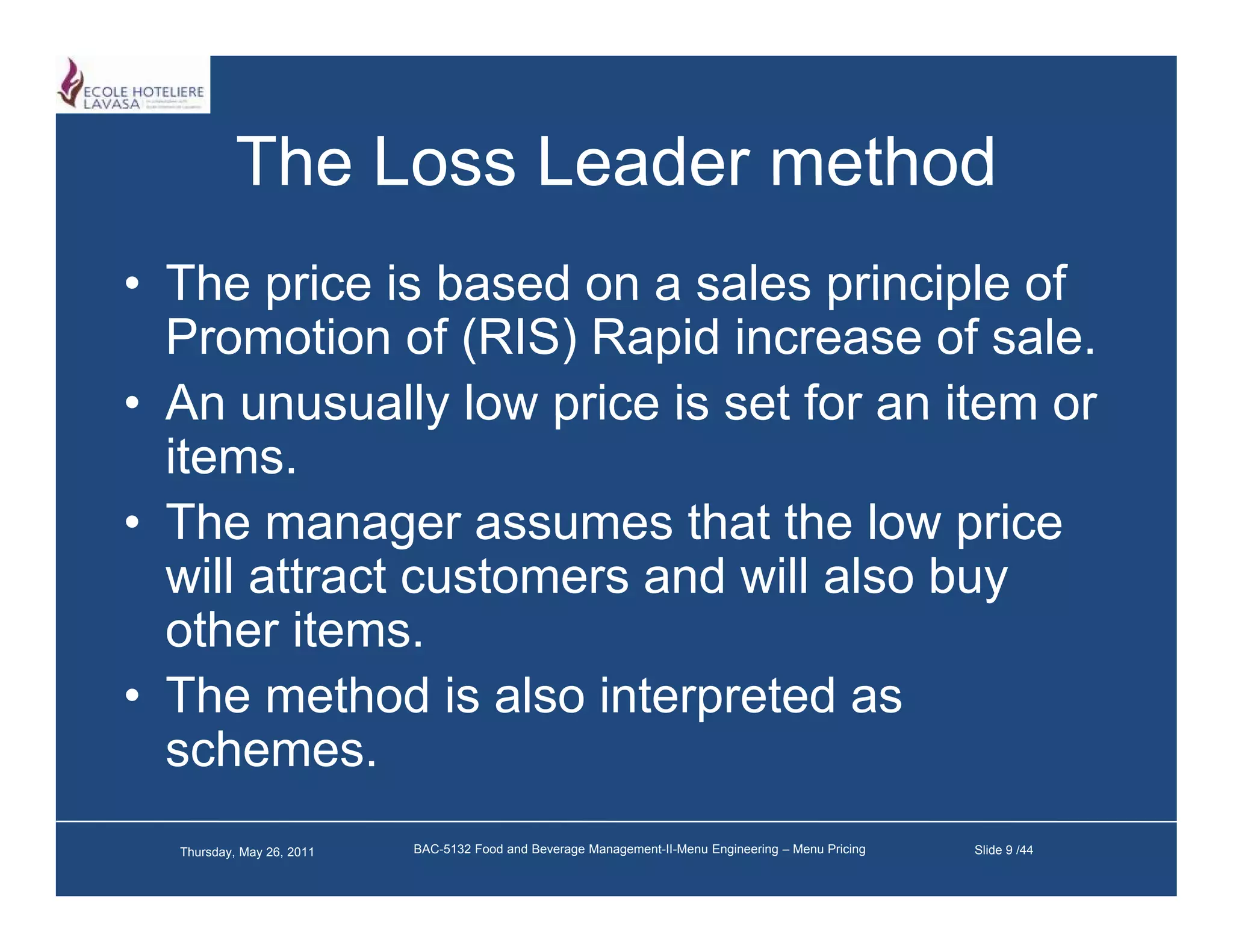 The Loss Leader method
• The price is based on a sales principle of
  Promotion of (RIS) Rapid increase of sale.
• An unusually low price is set for an item or
  items.
• The manager assumes that the low price
  will attract customers and will also buy
  other items.
• The method is also interpreted as
  schemes.
  Thursday, May 26, 2011   BAC-5132 Food and Beverage Management-II-Menu Engineering – Menu Pricing   Slide 9 /44
 