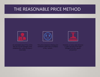 THE REASONABLE PRICE METHOD
An estimated value/ Price of the
dish set by the manager of the
establishment which he feels is
reasonable.
This price is based on feeling and
sentiment rather than an analysis
of the content.
However, in many cases the price
is right because it has been
thought from the guest's
perspective.
 