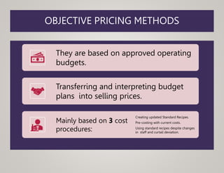 OBJECTIVE PRICING METHODS
They are based on approved operating
budgets.
Transferring and interpreting budget
plans into selling prices.
Mainly based on 3 cost
procedures:
Creating updated Standard Recipes.
Pre-costing with current costs.
Using standard recipes despite changes
in staff and curtail deviation.
 