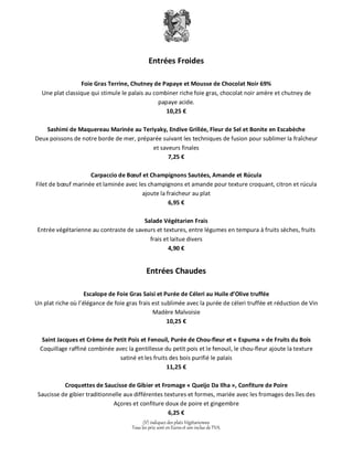 Entrées Froides 
Foie Gras Terrine, Chutney de Papaye et Mousse de Chocolat Noir 69% 
Une plat classique qui stimule le palais au combiner riche foie gras, chocolat noir amère et chutney de 
papaye acide. 
10,25 € 
Sashimi de Maquereau Marinée au Teriyaky, Endive Grillée, Fleur de Sel et Bonite en Escabèche 
Deux poissons de notre borde de mer, préparée suivant les techniques de fusion pour sublimer la fraîcheur 
et saveurs finales 
7,25 € 
Carpaccio de Boeuf et Champignons Sautées, Amande et Rúcula 
Filet de boeuf marinée et laminée avec les champignons et amande pour texture croquant, citron et rúcula 
ajoute la fraicheur au plat 
6,95 € 
Salade Végétarien Frais 
Entrée végétarienne au contraste de saveurs et textures, entre légumes en tempura à fruits sèches, fruits 
frais et laitue divers 
4,90 € 
Entrées Chaudes 
Escalope de Foie Gras Saisi et Purée de Céleri au Huile d’Olive truffée 
Un plat riche où l’élégance de foie gras frais est sublimée avec la purée de céleri truffée et réduction de Vin 
Madère Malvoisie 
10,25 € 
Saint Jacques et Crème de Petit Pois et Fenouil, Purée de Chou-fleur et « Espuma » de Fruits du Bois 
Coquillage raffiné combinée avec la gentillesse du petit pois et le fenouil, le chou-fleur ajoute la texture 
satiné et les fruits des bois purifié le palais 
11,25 € 
Croquettes de Saucisse de Gibier et Fromage « Queijo Da Ilha », Confiture de Poire 
Saucisse de gibier traditionnelle aux différentes textures et formes, mariée avec les fromages des îles des 
Açores et confiture doux de poire et gingembre 
6,25 € 
(V) indiquez des plats Végétariennes 
Tous les prix sont en Euros et son inclus de TVA. 
 