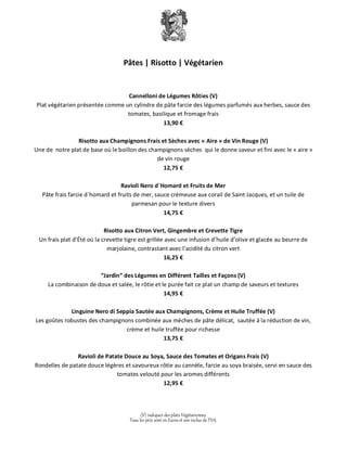 Pâtes | Risotto | Végétarien 
Cannelloni de Légumes Rôties (V) 
Plat végétarien présentée comme un cylindre de pâte farcie des légumes parfumés aux herbes, sauce des 
tomates, basilique et fromage frais 
13,90 € 
Risotto aux Champignons Frais et Sèches avec « Aire » de Vin Rouge (V) 
Une de notre plat de base où le boillon des champignons sèches qui le donne saveur et fini avec le « aire » 
de vin rouge 
12,75 € 
Ravioli Nero d´Homard et Fruits de Mer 
Pâte frais farcie d´homard et fruits de mer, sauce crémeuse aux corail de Saint Jacques, et un tuile de 
parmesan pour le texture divers 
14,75 € 
Risotto aux Citron Vert, Gingembre et Crevette Tigre 
Un frais plat d’Été où la crevette tigre est grillée avec une infusion d’huile d’olive et glacée au beurre de 
marjolaine, contrastant avec l’acidité du citron vert 
16,25 € 
“Jardin” des Légumes en Différent Tailles et Façons (V) 
La combinaison de doux et salée, le rôtie et le purée fait ce plat un champ de saveurs et textures 
14,95 € 
Linguine Nero di Seppia Sautée aux Champignons, Crème et Huile Truffée (V) 
Les goûtes robustes des champignons combinée aux mèches de pâte délicat, sautée à la réduction de vin, 
crème et huile truffée pour richesse 
13,75 € 
Ravioli de Patate Douce au Soya, Sauce des Tomates et Origans Frais (V) 
Rondelles de patate douce légères et savoureux rôtie au cannèle, farcie au soya braisée, servi en sauce des 
tomates velouté pour les aromes différents 
12,95 € 
(V) indiquez des plats Végétariennes 
Tous les prix sont en Euros et son inclus de TVA. 
 