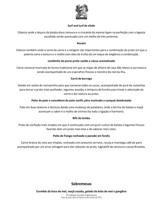 Carnes 
Surf and turf de vitela 
Clássico onde a doçura da batata-doce cenoura e o crocante da mesma ligam na perfeição com a lagosta 
escalfada sendo acentuado com um molho de três pimentas. 
Rossini 
Clássico também onde o corte da carne e a selagem são importantes para a combinação do prato em que a 
polenta varia a textura e o molho com óleo de trufas dá um toque de elegância e combinação. 
Lombinho de porco preto cozido a vácuo aromatizado 
Carne nacional marinada de forma tradicional em que as migas de alheira de caça dão relevo a sua textura 
sendo acompanhado de uns espinafres frescos e moniére de mel da ilha. 
Carré de borrego 
Selado em azeite de rosmaninho para que conserve todos os sucos, acompanhado de puré de castanhas 
para tornar o prato mais acolhedor, legumes assados e tempura de funcho para linear o adocicado da 
carne e dar textura ao prato. 
Peito de pato e cannellone de pato confit, pêra marinada e cunquat desidratado 
Pato em duas texturas e técnicas dando uma mudança de paladares, onde a terrina de batata e maçã 
acentuam o sabor e o molho de citrinos faz toda a ligação e harmonia. 
Bife do lombo 
Prato de confeção mais simples em que é continuado com um puré rustico de batata e legumes frescos 
fazendo dele um prato mais leve e de sabores mais retos. 
Peito de frango recheado e panado em farofa 
Carne branca de uma ave simples, recheada com presunto serrano, rúcula e manteiga café de paris 
acompanhado por um arroz selvagem para dar robustez ao prato, tagliatelli de cenoura e couve Bruxelas. 
Sobremesas 
Crumble de broa de mel, maçã assada, gelado de bolo de mel e gengibre 
(V) indiquez des plats Végétariennes 
Tous les prix sont en Euros et son inclus de TVA. 
 