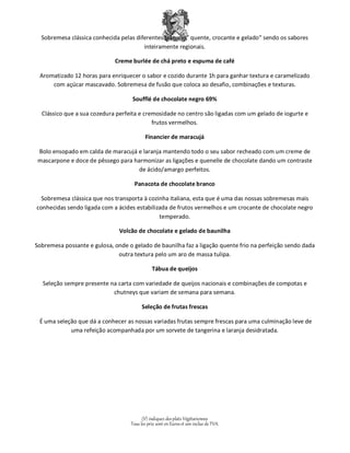Sobremesa clássica conhecida pelas diferentes texturas” quente, crocante e gelado” sendo os sabores 
inteiramente regionais. 
Creme burlée de chá preto e espuma de café 
Aromatizado 12 horas para enriquecer o sabor e cozido durante 1h para ganhar textura e caramelizado 
com açúcar mascavado. Sobremesa de fusão que coloca ao desafio, combinações e texturas. 
Soufflé de chocolate negro 69% 
Clássico que a sua cozedura perfeita e cremosidade no centro são ligadas com um gelado de iogurte e 
frutos vermelhos. 
Financier de maracujá 
Bolo ensopado em calda de maracujá e laranja mantendo todo o seu sabor recheado com um creme de 
mascarpone e doce de pêssego para harmonizar as ligações e quenelle de chocolate dando um contraste 
de ácido/amargo perfeitos. 
Panacota de chocolate branco 
Sobremesa clássica que nos transporta à cozinha italiana, esta que é uma das nossas sobremesas mais 
conhecidas sendo ligada com a ácides estabilizada de frutos vermelhos e um crocante de chocolate negro 
temperado. 
Volcão de chocolate e gelado de baunilha 
Sobremesa possante e gulosa, onde o gelado de baunilha faz a ligação quente frio na perfeição sendo dada 
outra textura pelo um aro de massa tulipa. 
Tábua de queijos 
Seleção sempre presente na carta com variedade de queijos nacionais e combinações de compotas e 
chutneys que variam de semana para semana. 
Seleção de frutas frescas 
É uma seleção que dá a conhecer as nossas variadas frutas sempre frescas para uma culminação leve de 
uma refeição acompanhada por um sorvete de tangerina e laranja desidratada. 
(V) indiquez des plats Végétariennes 
Tous les prix sont en Euros et son inclus de TVA. 
 