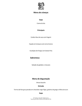 Menu de crianças 
Sopa 
Creme do dia 
Principais 
Cordon blue de vaca com linguini 
Espada em tempura com arroz branco 
Escalopes de frango com batata frita 
Sobremesa 
Seleção de gelados e mousses 
Menu de degustação 
Amuse bouche 
Entrada 
Terrina de foie gras panada em chocolate negro figos, gelatina de ginga e folhas de ouro 
Sopa 
(V) indiquez des plats Végétariennes 
Tous les prix sont en Euros et son inclus de TVA. 
 