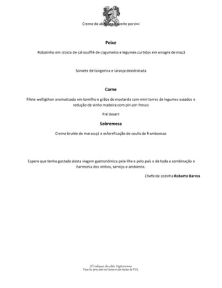 Creme de abóbora e azeite porcini 
Peixe 
Robalinho em crosta de sal soufflê de cogumelos e legumes curtidos em vinagre de maçã 
Sorvete de tangerina e laranja desidratada 
Carne 
Filete welligthon aromatizado em tomilho e grãos de mostarda com mini torres de legumes assados e 
redução de vinho madeira com piri-piri fresco 
Pré desert 
Sobremesa 
Creme brulée de maracujá e esfereficação de coulis de framboesas 
Espero que tenha gostado desta viagem gastronómica pela ilha e pelo país e de toda a combinação e 
harmonia dos vinhos, serviço e ambiente. 
(V) indiquez des plats Végétariennes 
Tous les prix sont en Euros et son inclus de TVA. 
Chefe de cozinha Roberto Barros 
