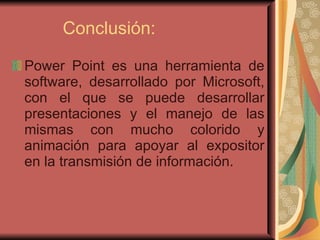 Conclusión: Power Point es una herramienta de software, desarrollado por Microsoft, con el que se puede desarrollar presentaciones y el manejo de las mismas con mucho colorido y animación para apoyar al expositor en la transmisión de información. 