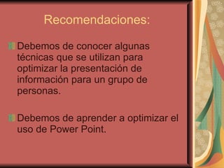 Recomendaciones: Debemos de conocer algunas técnicas que se utilizan para optimizar la presentación de información para un grupo de personas.  Debemos de aprender a optimizar el uso de Power Point. 