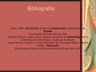 Bibliografía: Dyson, Peter.  Diccionario  Dyson de  Computación . Editorial Enigma.  España Enciclopedia Microsoft Encarta 2006 Expósito Ricardo, Carlos y otros. Algunos elementos de  Metodología  de la Enseñanza de la Informática. Ciudad de la Habana  Gener Navarro, Enrique J y otros. Elementos de informática básica. Editorial Pueblo y  Educación Introducción a Manejo de Presentaciones en Power Point 2003. 