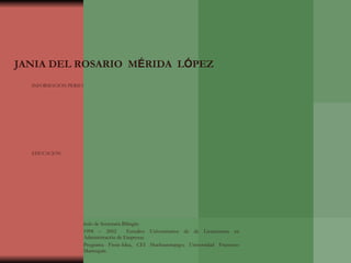 HOJA DE VIDA JANIA DEL ROSARIO  M É RIDA  L Ó PEZ INFORMACIÓN PERSONAL Estado civil: Casada. Nacionalidad: Guatemalteca. Edad: 32 años. Lugar y Fecha de Nacimiento: Quetzaltenango, Enero 30 de 1977 Cédula de Vecindad:  M-13  Registro 45,879 Tarjeta de Afiliación al I.G.S.S.:  No.27720691-8 Teléfonos: 77648940-77641711 EDUCACIÓN 1983  Escuela de Párvulos “Edelmira Mauricio” Ciudad de Huehuetenango. 1984 - 1989 Escuela Nac. Primaria “ Amalia Chávez” Ciudad de Huehuetenango 1990 -1992. Instituto Nacional Experimental. Ciudad de Huehuetenango. 1993 - 1995  Colegio “De “  Ciudad de Huehuetenango Título de Secretaria Bilingüe 1998 – 2002  Estudios Universitarios de de Licenciatura en Administración de Empresas. Programa Fissic-Idea, CEI Huehuetenango; Universidad Francisco Marroquín. 