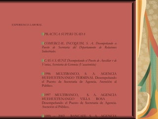 EXPERIENCIA LABORAL PRACTCA SUPERVISADA COMERCIAL INCOQUIM, S. A. Desempeñando el Puesto de Secretaria del Departamento de Relaciones Industriales.  CASA SAENZ Desempeñando el Puesto de Auxiliar r de Ventas, Secretaria de Gerencia (Vacacionista) 1996 MULTIBANCO, S. A. AGENCIA HUEHUETENANGO TERMINAL Desempeñando el Puesto de Secretaria de Agencia. Atención al Público. 1997 MULTIBANCO,  S. A. AGENCIA HUEHUETENANGO VILLA ROSA  Desempeñando el Puesto de Secretaria de Agencia. Atención al Público. 1999 – 2002  BANCAFE S. A. AGENCIA HUEHUETENANGO TERMINAL  Desempeñando el Puesto de Secretaria de Agencia. 