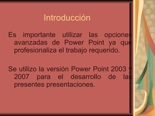 Introducción Es importante utilizar las opciones avanzadas de Power Point ya que profesionaliza el trabajo requerido. Se utilizo la versión Power Point 2003 y 2007 para el desarrollo de las presentes presentaciones.  