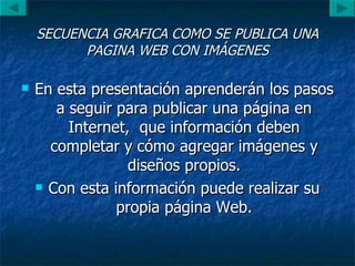 SECUENCIA GRAFICA COMO SE PUBLICA UNA PAGINA WEB CON IMÁGENES En esta presentación aprenderán los pasos a seguir para publicar una página en Internet,  que información deben completar y cómo agregar imágenes y diseños propios. Con esta información puede realizar su propia página Web. 