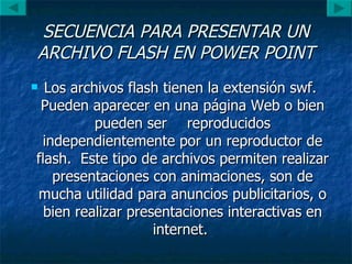 SECUENCIA PARA PRESENTAR UN ARCHIVO FLASH EN POWER POINT Los archivos flash tienen la extensión swf.  Pueden aparecer en una página Web o bien pueden ser  reproducidos independientemente por un reproductor de flash.  Este tipo de archivos permiten realizar presentaciones con animaciones, son de mucha utilidad para anuncios publicitarios, o bien realizar presentaciones interactivas en internet.  
