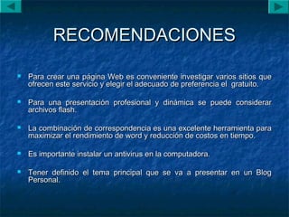 RECOMENDACIONESRECOMENDACIONES
 Para crear una página Web es conveniente investigar varios sitios quePara crear una página Web es conveniente investigar varios sitios que
ofrecen este servicio y elegir el adecuado de preferencia el gratuito.ofrecen este servicio y elegir el adecuado de preferencia el gratuito.
 Para una presentación profesional y dinámica se puede considerarPara una presentación profesional y dinámica se puede considerar
archivos flash.archivos flash.
 La combinación de correspondencia es una excelente herramienta paraLa combinación de correspondencia es una excelente herramienta para
maximizar el rendimiento de word y reducción de costos en tiempo.maximizar el rendimiento de word y reducción de costos en tiempo.
 Es importante instalar un antivirus en la computadora.Es importante instalar un antivirus en la computadora.
 Tener definido el tema principal que se va a presentar en un BlogTener definido el tema principal que se va a presentar en un Blog
Personal.Personal.
 